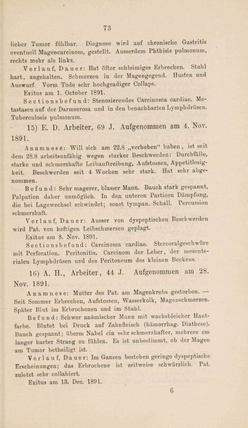 lieber Tumor fühlbar. Diagnose wird auf chronische Gastiitis eventuell Magencarcinom, gestellt. Ausserdem l’hthisis pulmonum, rechts mehr als links. Verlauf, Dauer: Hat öfter schleimiges Erbrechen. Stuhl hart, angehalten. Schmerzen in der Magengegend. Husten und Auswurf. Vorm Tode sehr hochgradiger Collaps. Exitus am 1. October 1891. Sectionsbefund: Stenosierendes Carcinoma cardiae. Me¬ tastasen auf der Darmserosa und in den benachbarten Lymphdrüsen. Tuberculosis pulmonum. 15) E. D. Arbeiter, 69 J. Aufgenommen am 4. Nov. 1891. Anamnese: Will sich am 22.8 ,,verhoben“ haben, ist seit dem 28.8 arbeitsunfähig wegen starker Beschwerden: Durchfalle, starke und schmerzhafte Leibauttreibung, Aufstossen, Appetitlosig¬ keit. Beschwerden seit 4 Wochen sehr stark. Hat sehr abge¬ nommen. Befund: Sehr magerer, blasser Mann. Bauch stark gespannt, Palpation daher unmöglich. In den unteren Partieen Dämpfung, die bei Lagewechsel schwindet; sonst tympan. Schall. I ercussion schmerzhaft. Verlauf, Dauer: Ausser von dyspeptischen Beschwerden wird Pat. von heftigen Leibschmerzen geplagt. Exitus am 8. Nov. 1891. Sectionsbefund: Carcinoma cardiae. Stercoralgeschwüre mit Perforation. Peritonitis. Carcinom der Leber, der mesente¬ rialen Lymphdrüsen und des Peritoneum des kleinen Beckens. 16) A. II., Arbeiter, 44 J. Aufgenommen am 28. Nov. 1891. Anamnese: Mutter des Pat. am Magenkrebs gestorben. — Seit Sommer Erbrechen, Aufstossen, Wasserkolk, Magenschmerzen. Später Blut im Erbrochenen und im Stuhl. Befund: Schwer anämischer Mann mit wachsbleicher Haut¬ farbe. Blutet bei Druck auf Zahnfleisch (hämorrhag. Diathese). Bauch gespannt; überm Nabel ein sehr schmerzhafter, mehrere cm langer harter Strang zu fühlen. Es ist unbestimmt, ob der Magen am Tumor betheiligt ist. Verlauf, Dauer: Im Ganzen bestehen geringe dyspeptische Erscheinungen; das Erbrochene ist zeitweise schwärzlich. lat. zuletzt sehr collabiert. Exitus am 13. Dec. 1891. 6