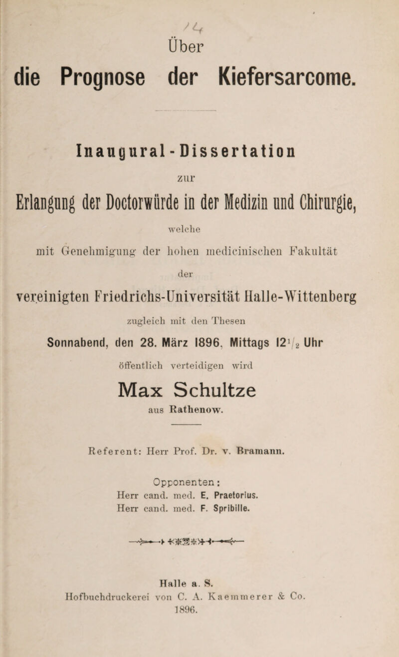 • • Uber die Prognose der Kiefersarcome. Inaugural - Dissertation zur Erlangung der Doctorwiirde in der Medizin und Chirurgie, welche mit Genehmigung der hohen medicinischen Fakultät der vereinigten Friedrichs-Universität Halle-Wittenberg zugleich mit den Thesen Sonnabend, den 28. März 1896, Mittags I21 2 Uhr öffentlich verteidigen wird Max Schultze aus Rathenow. Referent: Herr Prof. Dr. v. Bramann. Opponenten: Herr cand. med. E. Praetorius. Herr cand. med. F. Spribille. Halle a. S. Hofbuchdruckerei von C. A. Kaemmerer & Co. 1896.