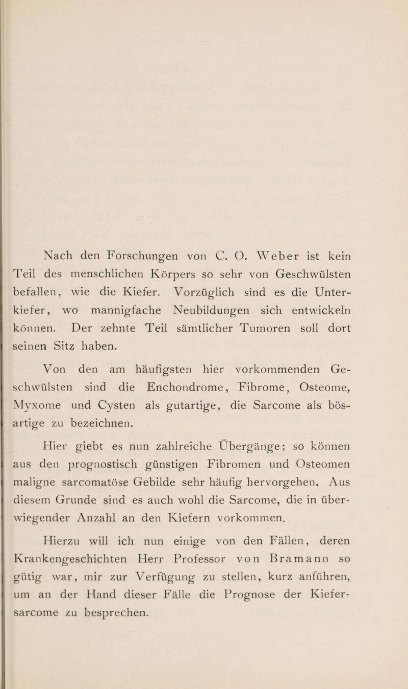 Nach den Forschungen von C. O. Weber ist kein Feil des menschlichen Körpers so sehr von Geschwülsten befallen, wie die Kiefer. Vorzüglich sind es die Unter¬ kiefer, wo mannigfache Neubildungen sich entwickeln können. Der zehnte Teil sämtlicher Tumoren soll dort seinen Sitz haben. Von den am häufigsten hier vorkommenden Ge¬ schwülsten sind die Enchondrome, Fibrome, Osteome, Myxome und Cysten als gutartige, die Sarcome als bös¬ artige zu bezeichnen. liier giebt es nun zahlreiche Übergänge; so können aus den prognostisch günstigen Fibromen und Osteomen maligne sarcomatöse Gebilde sehr häufig hervorgehen. Aus diesem Grunde sind es auch wohl die Sarcome, die in über¬ wiegender Anzahl an den Kiefern Vorkommen. Hierzu will ich nun einige von den Fällen, deren Krankengeschichten Herr Professor von Bramann so gütig war, mir zur Verfügung zu stellen, kurz anführen, um an der Hand dieser Fälle die Prognose der Kiefer- sarcome zu besprechen.