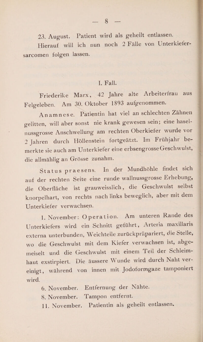 23. August. Patient wird als geheilt entlassen. Hierauf will ich nun noch 2 Falle von Unterkiefer- sarcomen folgen lassen. I. Fall. Friederike Marx, 42 Jahre alte Arbeiterfrau aus Felgeleben. Am 30. Oktober 1893 aufgenommen. Anamnese. Patientin hat viel an schlechten Zähnen gelitten, will aber sonst nie krank gewesen sein; eine hasei- nussgrosse Anschwellung am rechten Oberkiefer wurde vor 2 (ähren durch Höllenstein fortgeätzt. Im Frühjahr be¬ merkte sie auch am Unterkiefer eine erbsengrosse Geschwulst, die allmählig an Grösse zunahm. Status praesens. In der Mundhöhle findet sich auf der rechten Seite eine runde wallnussgrosse Erhebung, die Oberfläche ist grauweisslich, die Geschwulst selbst knorpelhart, von rechts nach links beweglich, aber mit dem Unterkiefer verwachsen. I. November: Operation. Am unteren Rande des Unterkiefers wird ein Schnitt geführt, Arteria maxillaris externa unterbunden, Weichteile zurückpräpariert, die Stelle, wo die Geschwulst mit dem Kiefer verwachsen ist, abge- meiselt und die Geschwulst mit einem Teil der Schleim¬ haut exstirpiert. Die äussere Wunde wird durch Naht ver¬ einigt, während von innen mit Jodoformgaze tamponiert wird. 6. November. Entfernung der Nähte. 8. November. Tampon entfernt. II. November. Patientin als geheilt entlassen.