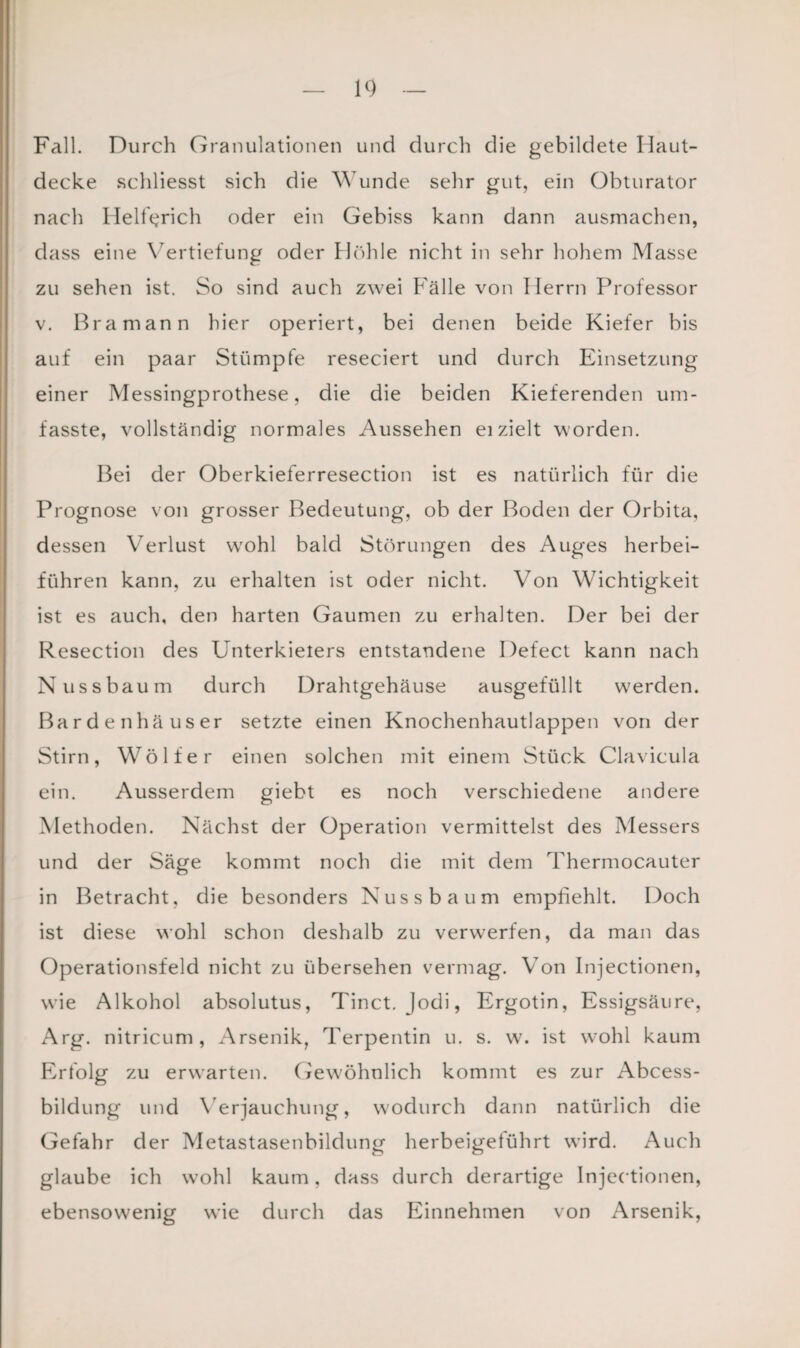 Fall. Durch Granulationen und durch die gebildete Haut¬ decke schliesst sich die Wunde sehr gut, ein Obturator nach Heinrich oder ein Gebiss kann dann ausmachen, dass eine Vertiefung oder Höhle nicht in sehr hohem Masse zu sehen ist. So sind auch zwei Fälle von Herrn Professor v. Br a mann hier operiert, bei denen beide Kiefer bis auf ein paar Stümpfe reseciert und durch Einsetzung einer Messingprothese, die die beiden Kieferenden um¬ fasste, vollständig normales Aussehen ei zielt worden. Bei der Oberkieferresection ist es natürlich für die Prognose von grosser Bedeutung, ob der Boden der Orbita, dessen Verlust wrohl bald Störungen des Auges herbei¬ führen kann, zu erhalten ist oder nicht. Von Wichtigkeit ist es auch, den harten Gaumen zu erhalten. Der bei der Resection des Unterkielers entstandene Defect kann nach Nussbaum durch Drahtgehäuse ausgefüllt werden. Bardenhäuser setzte einen Knochenhautlappen von der Stirn, Wölfe r einen solchen mit einem Stück Clavicula ein. Ausserdem giebt es noch verschiedene andere Methoden. Nächst der Operation vermittelst des Messers und der Säge kommt noch die mit dem Thermocauter in Betracht, die besonders Nuss bäum empfiehlt. Doch ist diese wohl schon deshalb zu verwerfen, da man das Operationsfeld nicht zu übersehen vermag. Von Injectionen, wie Alkohol absolutus, Tinct. Jodi, Ergotin, Essigsäure, Arg. nitricum, Arsenik, Terpentin u. s. w. ist wohl kaum Erfolg zu erwarten. Gewöhnlich kommt es zur Abcess- bildung und Verjauchung, wodurch dann natürlich die Gefahr der Metastasenbildung herbeigeführt wird. Auch glaube ich wohl kaum, dass durch derartige Injectionen, ebensowenig wie durch das Einnehmen von Arsenik,