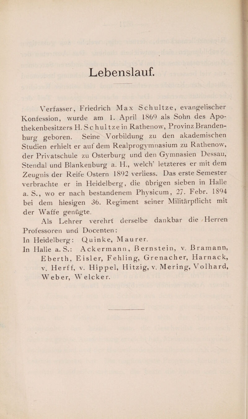 Lebenslauf. Verfasser, Friedrich Max Schultze, evangelischer Konfession, wurde am 1. April 1869 als Sohn des Apo¬ thekenbesitzers H. S c hui tze in Rathenow, Provinz Branden¬ burg geboren. Seine Vorbildung zu den akademischen Studien erhielt er auf dem Realprogymnasium zu Rathenow, der Privatschule zu Osterburg und den Gymnasien Dessau, Stendal und Blankenburg a. H., welch’ letzteres er mit dem Zeugnis der Reife Ostern 1892 verliess. Das erste Semester verbrachte er in Heidelberg, die übrigen sieben in Halle a. S., wo er nach bestandenem Physicum, 27. Febr. 1894 bei dem hiesigen 36. Regiment seiner Militärpflicht mit der Waffe genügte. Als Lehrer verehrt derselbe dankbar die Herren Professoren und Docenten: In Heidelberg: Quinke, Maurer. In Halle a. S.: Ackermann, Bernstein, v. Bram an n, Eberth, Eisler, Fehling, Grenacher, Harnack, v. Her ff, v. Hippel, H itzig, v. Mer ing, V o 1 ha rd, Weber, Welcher.