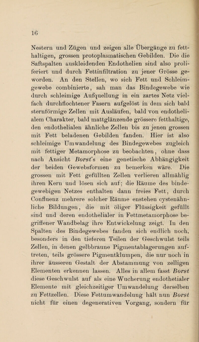 Nestern und Zügen und zeigen aüe Übergänge zu fett¬ haltigen, grossen protoplasmatischen Gebilden. Die die Saftspalten auskleidenden Endothelien sind also proli- feriert und durch Fettinfiltration zu jener Grösse ge¬ worden. An den Stellen, wo sich Fett und Schleim¬ gewebe combinierte, sah man das Bindegewebe wie durch schleimige Aufquellung in ein zartes Netz viel¬ fach durchflochtener Fasern aufgelöst in dem sich bald sternförmige Zellen mit Ausläufen, bald von endotheli¬ alem Charakter, bald mattglänzende grössere fetthaltige, den endothelialen ähnliche Zellen bis zu jenen grossen mit Fett beladenen Gebilden fanden. Hier ist also schleimige Umwandelung des Bindegewebes zugleich mit fettiger Metamorphose zu beobachten, ohne dass nach Ansicht Borst’s eine genetische Abhängigkeit der beiden Gewebsformen zu bemerken wäre. Die grossen mit Fett gefüllten Zellen verlieren allmählig ihren Kern und lösen sich auf; die Räume des binde¬ gewebigen Netzes enthalten dann freies Fett, durch Confluenz mehrere solcher Räume enstehen cystenähn¬ liche Bildungen, die mit öliger Flüssigkeit gefüllt sind und deren endothelialer in Fettmetamorphose be¬ griffener Wandbelag ihre Entwickelung zeigt. In den Spalten des Bindegewebes fanden sich endlich noch, besonders in den tieferen Teilen der Geschwulst teils Zellen, in denen gelbbraune Pigmentablagerungen auf- treten, teils grössere Pigmentklumpen, die nur noch in ihrer äusseren Gestalt der Abstammung von zelligen Elementen erkennen lassen. Alles in allem fasst Borst diese Geschwulst auf als eine Wucherung endothetialer Elemente mit gleichzeitiger Umwandelung derselben zu Fettzellen. Diese Fettumwandelung hält nun Borst nicht für einen degenerativen Vorgang, sondern für