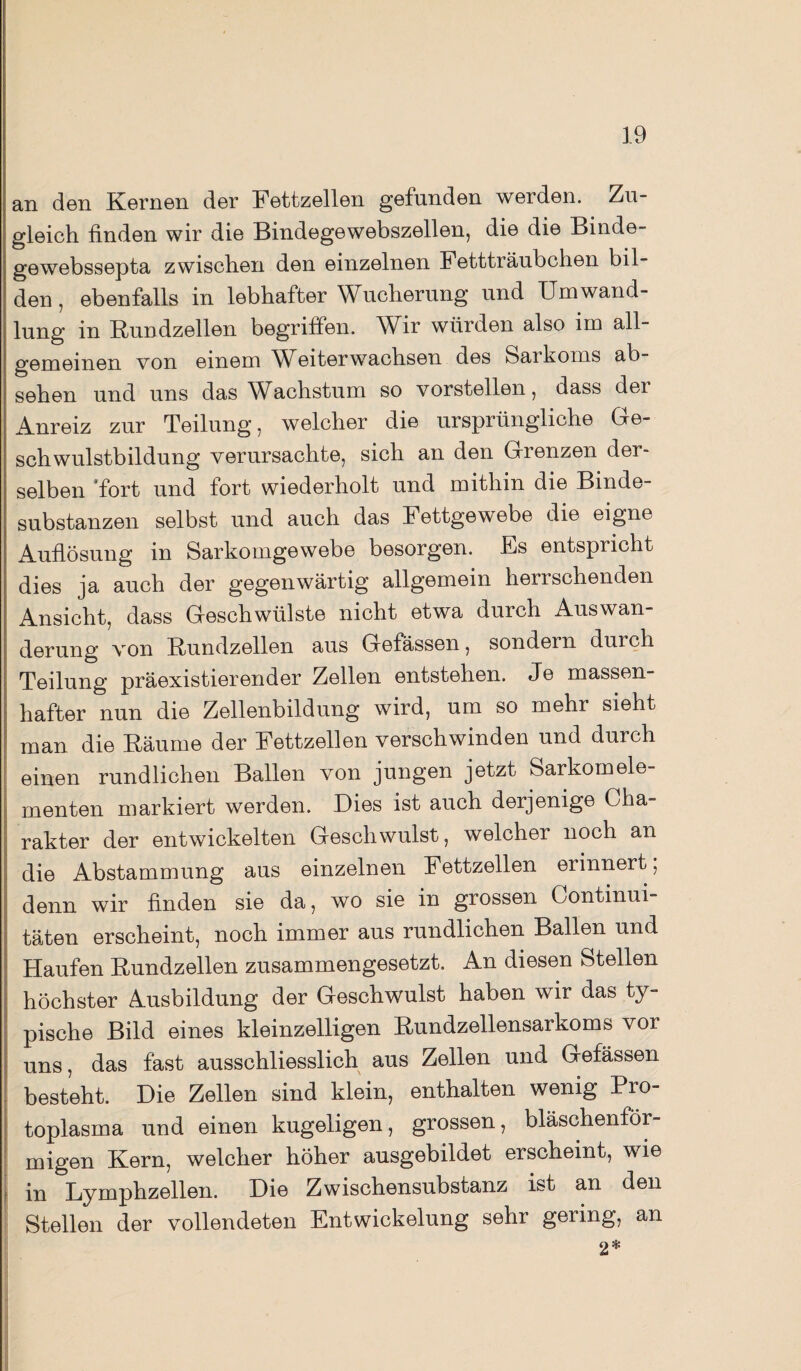 an den Kernen der Fettzellen gefunden werden. Zu¬ gleich finden wir die Bindegewebszellen, die die Binde¬ ge webssepta zwischen den einzelnen Fettträubchen bil¬ den, ebenfalls in lebhafter Wucherung und Umwand¬ lung in Kundzellen begriffen. Wir würden also im all¬ gemeinen von einem Weiterwachsen des Saikoms ab- sehen und uns das Wachstum so vorstellen, dass der Anreiz zur Teilung, welcher die ursprüngliche Ge¬ schwulstbildung verursachte, sich an den Grenzen der¬ selben 'fort und fort wiederholt und mithin die Binde¬ substanzen selbst und auch das Fettgewebe die eigne Auflösung in Sarkomgewebe besorgen. Es entspricht dies ja auch der gegenwärtig allgemein herrschenden Ansicht, dass Geschwülste nicht etwa durch Auswan¬ derung von Kundzellen aus Gefässen, sondern durch Teilung präexistierender Zellen entstehen. Je massen¬ hafter nun die Zellenbildung wird, um so mehr sieht man die Räume der Fettzellen verschwinden und durch einen rundlichen Ballen von jungen jetzt Sarkomele¬ menten markiert werden. Dies ist auch derjenige Cha¬ rakter der entwickelten Geschwulst, welcher noch an j die Abstammung aus einzelnen Fettzellen ei innert, | denn wir finden sie da, wo sie in grossen Continui- täten erscheint, noch immer aus rundlichen Ballen und Haufen Kundzellen zusammengesetzt. An diesen Stellen höchster Ausbildung der Geschwulst haben wir das ty¬ pische Bild eines kleinzelligen Kundzellensarkoms vor uns, das fast ausschliesslich aus Zellen und Gefässen besteht. Die Zellen sind klein, enthalten wenig Pro¬ toplasma und einen kugeligen, grossen, bläschenför¬ migen Kern, welcher höher ausgebildet erscheint, wie in Lymphzellen. Die Zwischensubstanz ist an den Stellen der vollendeten Entwickelung sehr gering, an 2*