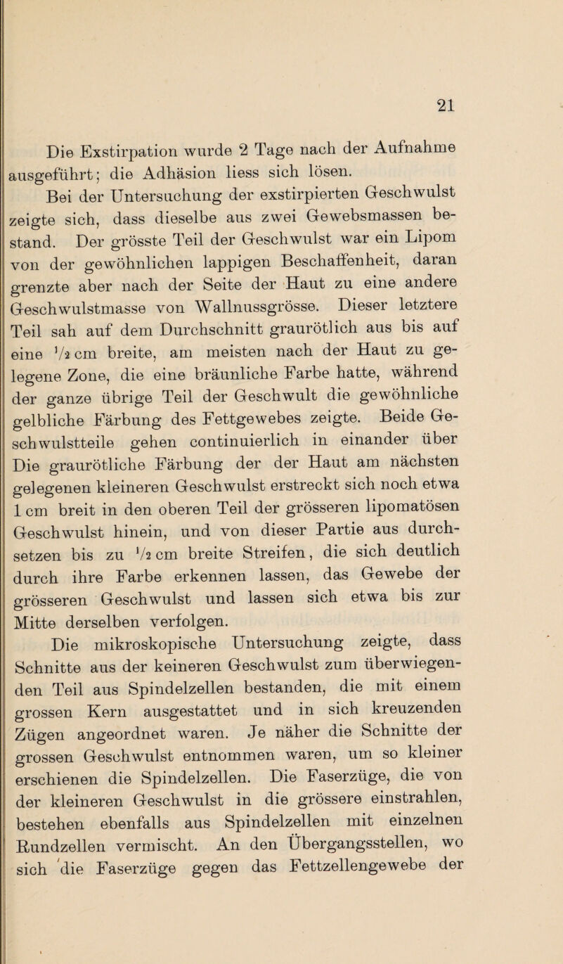 Die Exstirpation wurde 2 Tage nach der Aufnahme ausgeführt ] die Adhäsion liess sich lösen. Bei der Untersuchung der exstirpierten Geschwulst zeigte sich, dass dieselbe aus zwei Gewebsmassen be¬ stand. Der grösste Teil der Geschwulst war ein Lipom von der gewöhnlichen lappigen Beschaffenheit, daran grenzte aber nach der Seite der Haut zu eine andere Geschwulstmasse von Wallnussgrösse. Dieser letztere Teil sah auf dem Durchschnitt graurötlich aus bis auf eine J/a cm breite, am meisten nach der Haut zu ge¬ legene Zone, die eine bräunliche Farbe hatte, während der ganze übrige Teil der Geschwult die gewöhnliche gelbliche Färbung des Fettgewebes zeigte. Beide Ge¬ schwulstteile gehen continuierlich in einander über Die graurötliche Färbung der der Haut am nächsten gelegenen kleineren Geschwulst erstreckt sich noch etwa 1 cm breit in den oberen Teil der grösseren lipomatösen Geschwulst hinein, und von dieser Partie aus durch¬ setzen bis zu V2 cm breite Streifen, die sich deutlich durch ihre Farbe erkennen lassen, das Gewebe der grösseren Geschwulst und lassen sich etwa bis zur Mitte derselben verfolgen. Die mikroskopische Untersuchung zeigte, dass Schnitte aus der keineren Geschwulst zum überwiegen¬ den Teil aus Spindelzellen bestanden, die mit einem grossen Kern ausgestattet und in sich kreuzenden Zügen angeordnet waren. Je näher die Schnitte der grossen Geschwulst entnommen waren, um so kleiner erschienen die Spindelzellen. Die Faserzüge, die von der kleineren Geschwulst in die grössere einstrahlen, bestehen ebenfalls aus Spindelzellen mit einzelnen Rundzellen vermischt. An den Übergangsstellen, wo sich die Faserzüge gegen das Fettzellengewebe der