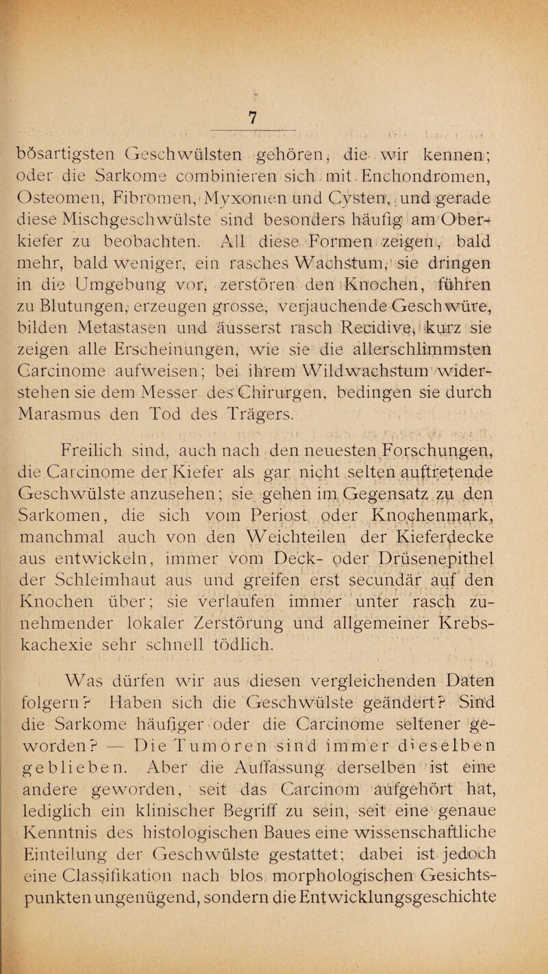 bösartigsten Geschwülsten gehören, die wir kennen; oder die Sarkome combinieren sich mit Enchondromen, Osteomen, Fibromen, Myxomen und Cysten, und gerade diese Mischgeschwülste sind besonders häufig am Ober-* kiefer zu beobachten. AU diese Formen zeigen, bald mehr, bald weniger, ein rasches Wachstum,1 sie dringen in die Umgebung vor, zerstören den Knochen, führen zu Blutungen, erzeugen grosse, verjauchende Geschwüre, bilden Metastasen und äusserst rasch Recidive* -kurz sie zeigen alle Erscheinungen, wie sie die allerschlimmsten Carcinome aufweisen; bei ihrem Wildwachstum wider¬ stehen sie dem Messer des Chirurgen, bedingen sie durch Marasmus den Tod des Trägers. Freilich sind, auch nach den neuesten Forschungen, die Carcinome der Kiefer als gar nicht selten auftretende Geschwülste anzusehen; sie gehen im Gegensatz zu den Sarkomen, die sich vom Periost oder Knochenmark, manchmal auch von den Weichteilen der Kieferdecke aus entwickeln, immer vom Deck- oder Drüsenepithel der Schleimhaut aus und greifen erst secundär auf den Knochen über; sie verlaufen immer unter rasch zu¬ nehmender lokaler Zerstörung und allgemeiner Krebs¬ kachexie sehr schnell tödlich. Was dürfen wir aus diesen vergleichenden Daten folgern? Haben sich die Geschwülste geändert? Sind die Sarkome häufiger oder die Carcinome seltener ge¬ worden? — Die Tumoren sind immer dieselben geblieben. Aber die Auffassung derselben ist eine andere geworden, ' seit das Carcinom aufgehört hat, lediglich ein klinischer Begriff zu sein, seit eine genaue Kenntnis des histologischen Baues eine wissenschaftliche Einteilung der Geschwülste gestattet; dabei ist jedoch eine Classifikation nach blos morphologischen Gesichts¬ punkten ungenügend, sondern die Entwicklungsgeschichte