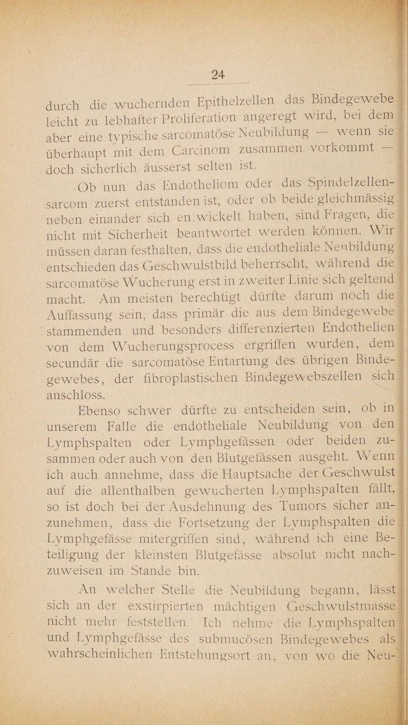 durch die wuchernden Epithelzellen das Bindegewebe leicht zu lebhafter Proliferation angelegt wild, bei dem aber eine typische sarcomatöse Neubildung - wenn sie überhaupt mit dem Carcinom zusammen voikommt — doch sicherlich äusserst selten ist. Ob nun das Endotheliom oder das Spindelzellen- sarcom zuerst entstanden ist, odei ob beide gleichmässig neben einander sich entwickelt haben, sind Fiagen, die nicht mit Sicherheit beantwortet werden können. Wir müssen daran festhalten, dass die endotheliale Neubildung entschieden das Geschwulstbild beherrscht, wählend die sarcomatöse Wucherung erst in zweitei Linie sich geltend macht. Am meisten berechtigt düi fte daium noch die Auffassung sein, dass primär die aus dem Bindegew ebe stammenden und besonders differenzierten Endothelien von dem W'rucherungsprocess ergriffen wurden, dem secundär die sarcomatöse Entartung des übrigen Binde¬ gewebes, der fibroplastischen Bindegewebszellen sich anschloss. Ebenso schwer dürfte zu entscheiden sein, ob in unserem Falle die endotheliale Neubildung von den Lymphspalten oder Lymphgefässen oder beiden zu¬ sammen oder auch von den Blutgefässen ausgeht. Wenn ich auch annehme, dass die Hauptsache der Geschwulst auf die allenthalben gewucherten Lymphspalten fällt, so ist doch bei der Ausdehnung des Tumors sicher an¬ zunehmen, dass die Fortsetzung der Lymphspalten die Lymphgefässe mitergriffen sind, während ich eine Be¬ teiligung der kleinsten Blutgefässe absolut nicht nach¬ zuweisen im Stande bin. An welcher Stelle die Neubildung begann, lässt sich an der exstirpierten mächtigen Geschwulstmasse nicht mehr feststellen. Ich nehme die Lymphspalten und Lymphgefässe des submucösen Bindegewebes als wahrscheinlichen Entstehungsort an, von wo die Neu-