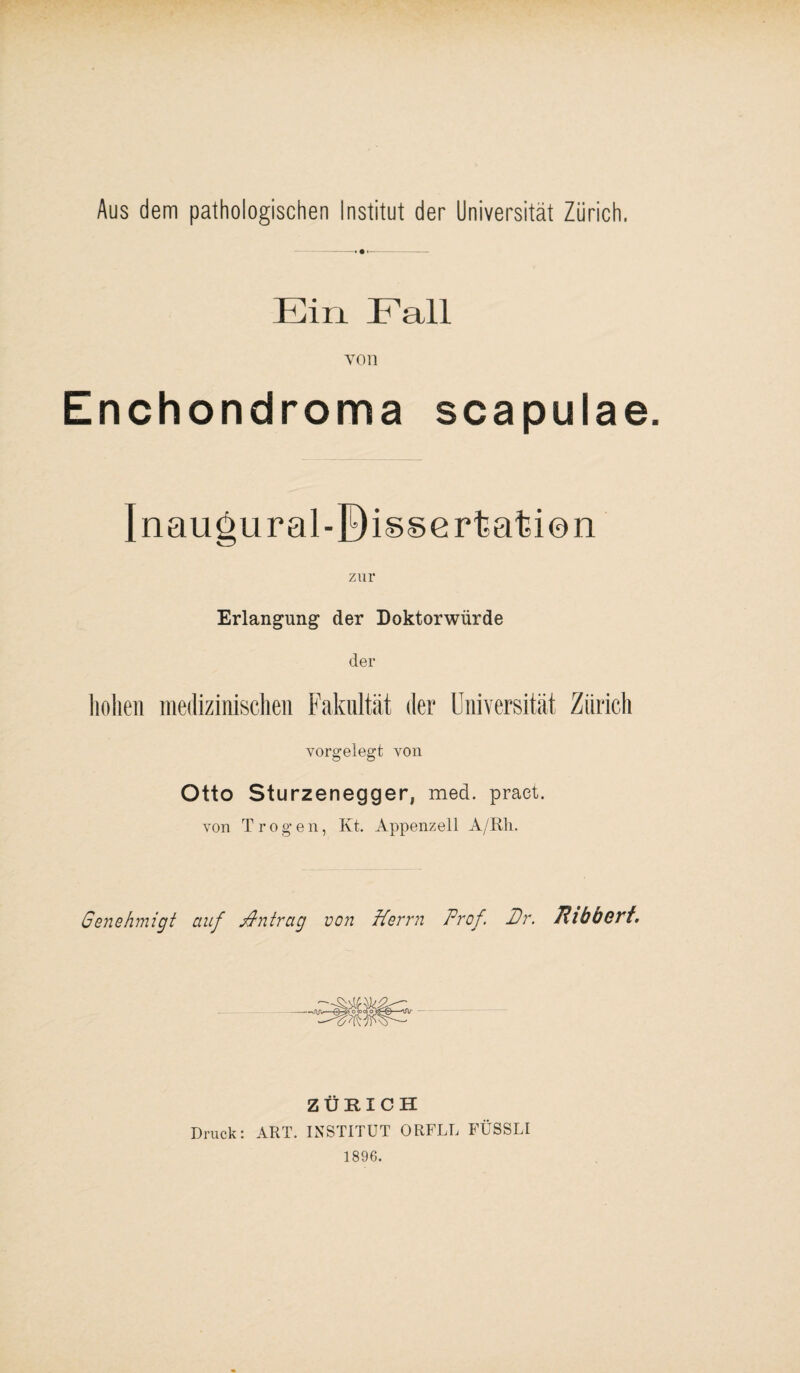 Aus dem pathologischen Institut der Universität Zürich. Ein. Fall von Enchondroma scapulae. Inaugural-Bissertatien zur Erlangung1 der Doktorwürde der hohen medizinischen Fakultät der Universität Zürich vorgelegt von Otto Sturzenegger, med. praet. von Trogen, Kt. Appenzell A/Rh. Genehmigt auf Antrag von Herrn Prof. Dr. Rlbocrt. — ZÜRICH Druck: ART. INSTITUT ORFLL FÜSSLI 1896.