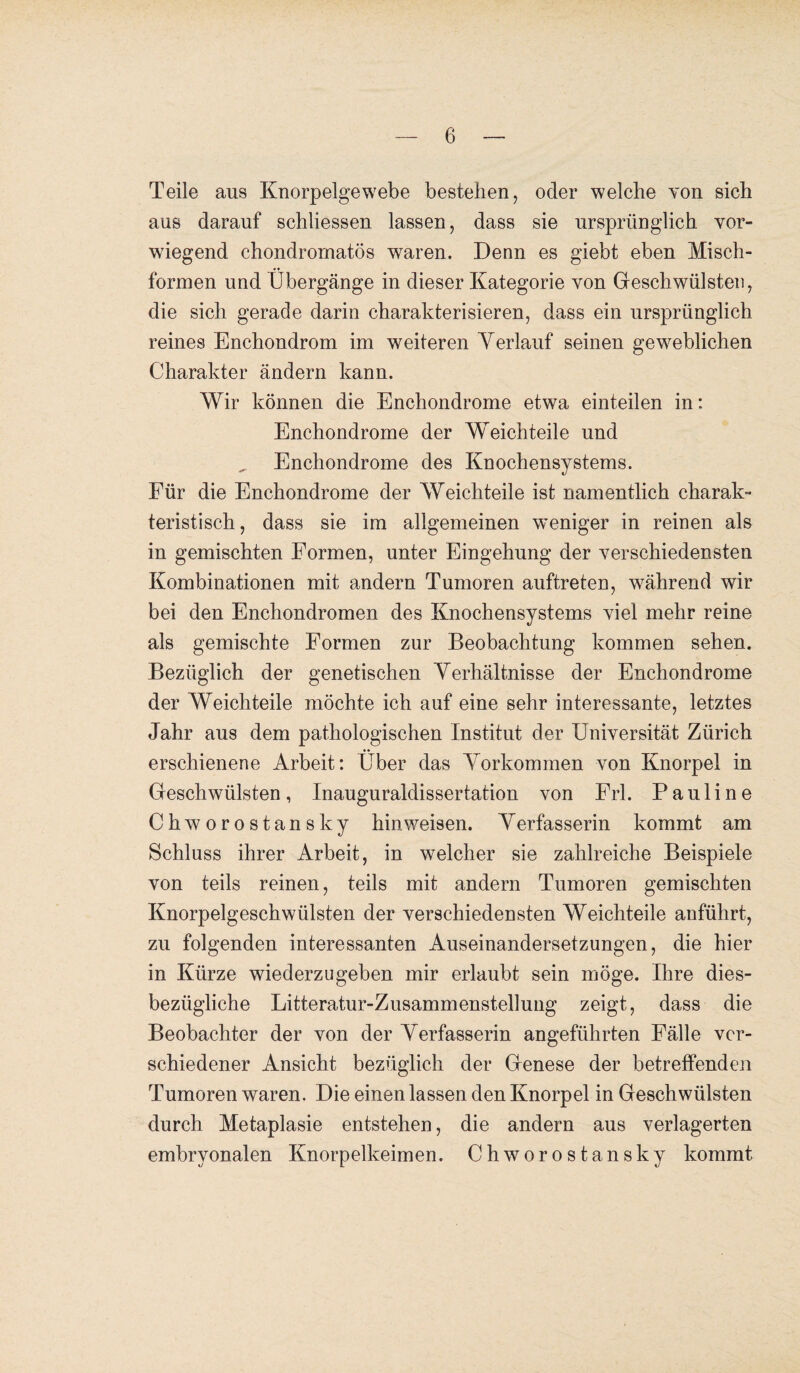 Teile aus Knorpelgewebe bestehen, oder welche von sich aus darauf schliessen lassen, dass sie ursprünglich vor¬ wiegend chondrornatös waren. Denn es giebt eben Misch¬ formen und Übergänge in dieser Kategorie von Geschwülsten, die sich gerade darin charakterisieren, dass ein ursprünglich reines Enchondrom im weiteren Yerlauf seinen geweblichen Charakter ändern kann. Wir können die Enchondrome etwa einteilen in: Enchondrome der Weichteile und Enchondrome des Knochensystems. Für die Enchondrome der Weichteile ist namentlich charak¬ teristisch , dass sie im allgemeinen weniger in reinen als in gemischten Formen, unter Eingehung der verschiedensten Kombinationen mit andern Tumoren auftreten, während wir bei den Enchondromen des Knochensystems viel mehr reine als gemischte Formen zur Beobachtung kommen sehen. Bezüglich der genetischen Verhältnisse der Enchondrome der Weichteile möchte ich auf eine sehr interessante, letztes Jahr aus dem pathologischen Institut der Universität Zürich erschienene Arbeit: Über das Vorkommen von Knorpel in Geschwülsten, Inauguraldissertation von Frl. Pauline Chworostansky hin weisen. V erfasserin kommt am Schluss ihrer Arbeit, in welcher sie zahlreiche Beispiele von teils reinen, teils mit andern Tumoren gemischten Knorpelgeschwülsten der verschiedensten Weichteile anführt, zu folgenden interessanten Auseinandersetzungen, die hier in Kürze wiederzugeben mir erlaubt sein möge. Ihre dies¬ bezügliche Litteratur-Zusammenstellung zeigt, dass die Beobachter der von der Verfasserin angeführten Fälle ver¬ schiedener Ansicht bezüglich der Genese der betreffenden Tumoren waren. Die einen lassen den Knorpel in Geschwülsten durch Metaplasie entstehen, die andern aus verlagerten embryonalen Knorpelkeimen. Chworostansky kommt