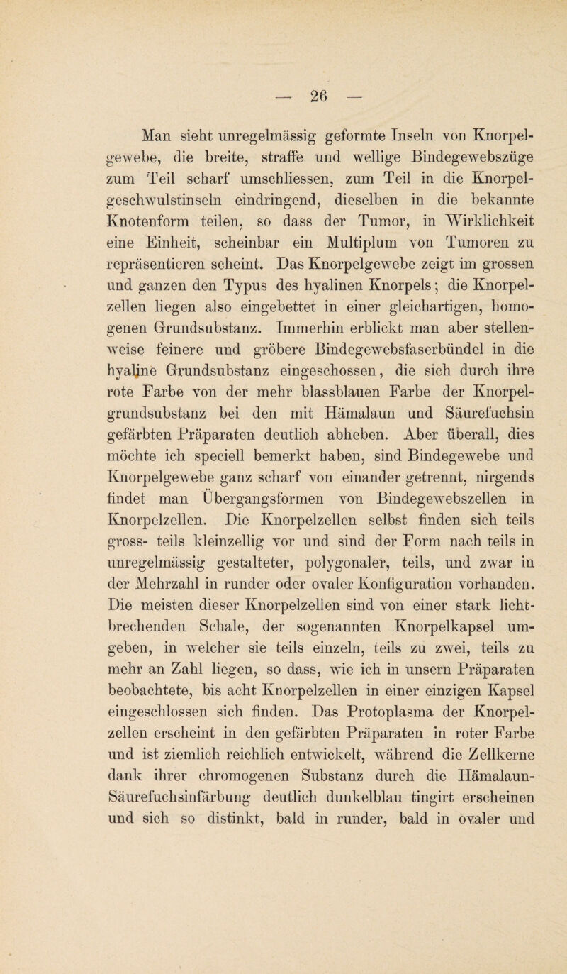 Man sieht unregelmässig geformte Inseln von Knorpel¬ gewebe, die breite, straffe und wellige Bindegewebszüge zum Teil scharf umschliessen, zum Teil in die Kporpel- geschwulstinseln eindringend, dieselben in die bekannte Knotenform teilen, so dass der Tumor, in Wirklichkeit eine Einheit, scheinbar ein Multiplum von Tumoren zu repräsentieren scheint. Das Knorpelgewebe zeigt im grossen und ganzen den Typus des hyalinen Knorpels; die Knorpel¬ zellen liegen also eingebettet in einer gleichartigen, homo¬ genen Grundsubstanz. Immerhin erblickt man aber stellen¬ weise feinere und gröbere Bindegewebsfaserbündel in die hyaline Grundsubstanz eingeschossen, die sich durch ihre rote Farbe von der mehr blassblauen Farbe der Knorpel¬ grundsubstanz bei den mit Hämalaun und Säurefuchsin gefärbten Präparaten deutlich abheben. Aber überall, dies möchte ich speciell bemerkt haben, sind Bindegewebe und Knorpelgewebe ganz scharf von einander getrennt, nirgends findet man Übergangsformen von Bindegewebszellen in Knorpelzellen. Die Knorpelzellen selbst finden sich teils gross- teils kleinzellig vor und sind der Form nach teils in unregelmässig gestalteter, polygonaler, teils, und zwar in der Mehrzahl in runder oder ovaler Konfiguration vorhanden. Die meisten dieser Knorpelzellen sind von einer stark lichfc- brechenden Schale, der sogenannten Knorpelkapsel um¬ geben, in welcher sie teils einzeln, teils zu zwei, teils zu mehr an Zahl liegen, so dass, wie ich in unsern Präparaten beobachtete, bis acht Knorpelzellen in einer einzigen Kapsel eingeschlossen sich finden. Das Protoplasma der Knorpel¬ zellen erscheint in den gefärbten Präparaten in roter Farbe und ist ziemlich reichlich entwickelt, während die Zellkerne dank ihrer chromogenen Substanz durch die Hämalaun- Säurefuchsinfärbung deutlich dunkelblau tingirt erscheinen und sich so distinkt, bald in runder, bald in ovaler und