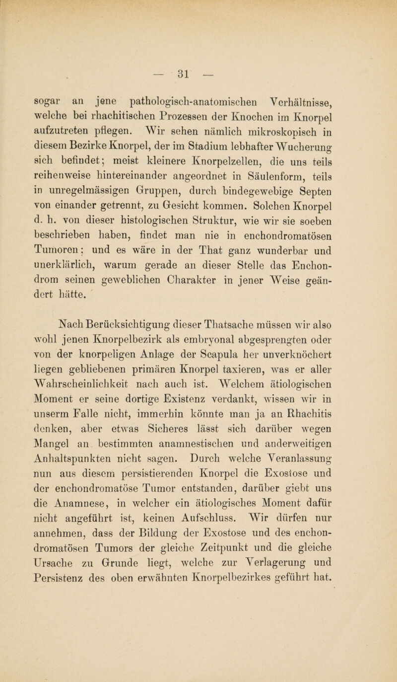 sogar an jene pathologisch-anatomischen Verhältnisse, welche bei rhachitischen Prozessen der Knochen im Knorpel anfzutreten pflegen. Wir sehen nämlich mikroskopisch in diesem Bezirke Knorpel, der im Stadium lebhafter Wucherung sich befindet; meist kleinere Knorpelzellen, die uns teils reihenweise hintereinander angeordnet in Säulenform, teils in unregelmässigen Gruppen, durch bindegewebige Septen von einander getrennt, zu Gesicht kommen. Solchen Knorpel d. h. von dieser histologischen Struktur, wie wir sie soeben beschrieben haben, findet man nie in enchondromatösen Tumoren; und es wäre in der That ganz wunderbar und unerklärlich, warum gerade an dieser Stelle das Enchon- drom seinen geweblichen Charakter in jener Weise geän¬ dert hätte. Nach Berücksichtigung dieser Thatsache müssen wir also wohl jenen Knorpelbezirk als embryonal abgesprengten oder von der knorpeligen Anlage der Scapula her unverknöchert liegen gebliebenen primären Knorpel taxieren, was er aller Wahrscheinlichkeit nach auch ist. Welchem ätiologischen Moment er seine dortige Existenz verdankt, wissen wir in unserm Falle nicht, immerhin könnte man ja an Rhachitis denken, aber etwas Sicheres lässt sich darüber wegen Mangel an bestimmten anamnestischen und anderweitigen Anhaltspunkten nicht sagen. Durch welche Veranlassung nun aus diesem persistierenden Knorpel die Exostose und der enchondromatöse Tumor entstanden, darüber giebt uns die Anamnese, in welcher ein ätiologisches Moment dafür nicht angeführt ist, keinen Aufschluss. Wir dürfen nur annehmen, dass der Bildung der Exostose und des enchon¬ dromatösen Tumors der gleiche Zeitpunkt und die gleiche Ursache zu Grunde liegt, welche zur Verlagerung und Persistenz des oben erwähnten Knorpelbezirkes geführt hat.