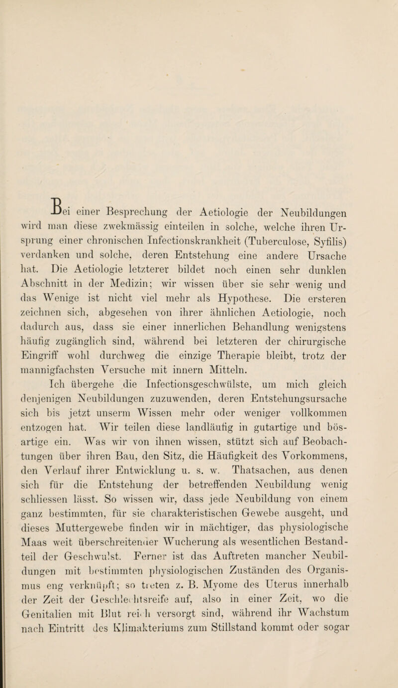 Bei einer Besprechung der Aetiologie der Neubildungen wird man diese zwekmässig einteilen in solche, welche ihren Ur- » Sprung einer chronischen Infectionskrankheit (Tuberculose, Syfilis) verdanken und solche, deren Entstehung eine andere Ursache hat. Die Aetiologie letzterer bildet noch einen sehr dunklen Abschnitt in der Medizin; wir wissen über sie sehr wenig und das Wenige ist nicht viel mehr als Hypothese. Die ersteren zeichnen sich, abgesehen von ihrer ähnlichen Aetiologie, noch dadurch aus, dass sie einer innerlichen Behandlung wenigstens häufig zugänglich sind, während bei letzteren der chirurgische Eingriff wohl durchweg die einzige Therapie bleibt, trotz der mannigfachsten Versuche mit innern Mitteln. Ich übergehe die Infectionsgeschwülste, um mich gleich denjenigen Neubildungen zuzuwenden, deren Entstehungsursache sich bis jetzt unserm Wissen mehr oder weniger vollkommen entzogen hat. Wir teilen diese landläufig in gutartige und bös¬ artige ein. Was wir von ihnen wissen, stützt sich auf Beobach¬ tungen über ihren Bau, den Sitz, die Häufigkeit des Vorkommens, den Verlauf ihrer Entwicklung u. s. w. Thatsachen, aus denen sich für die Entstehung der betreffenden Neubildung wenig schliessen lässt. So wissen wir, dass jede Neubildung von einem ganz bestimmten, für sie charakteristischen Gewebe ausgeht, und dieses Muttergewebe finden wir in mächtiger, das physiologische Maas weit überschreitender Wucherung als wesentlichen Bestand¬ teil der Geschwulst. Ferner ist das Auftreten mancher Neubil¬ dungen mit bestimmten physiologischen Zuständen des Organis¬ mus eng verknüpft; so tieten z. B. Myome des Uterus innerhalb der Zeit der Geschlechtsreife auf, also in einer Zeit, wo die Genitalien mit Blut reich versorgt sind, während ihr Wachstum nach Eintritt des Klimakteriums zum Stillstand kommt oder sogar