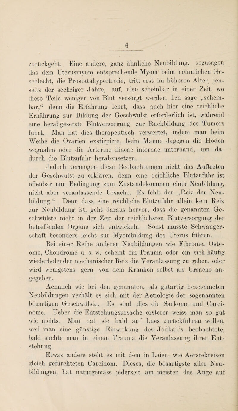 8 zurückgeht. Eine andere, ganz ähnliche Neubildung, sozusagen das dem Uterusmyom entsprechende Myom beim männlichen Ge¬ schlecht, die Prostatahypertrofie, tritt erst im höheren Alter, jen¬ seits der sechziger Jahre, auf, also scheinbar in einer Zeit, wo diese Teile weniger von Blut versorgt werden. Ich sage „schein¬ bar,“ denn die Erfahrung lehrt, dass auch hier eine reichliche Ernährung zur Bildung der Geschwulst erforderlich ist, während eine herabgesetzte Blutversorgung zur Rückbildung des Tumors führt. Man hat dies therapeutisch verwertet, indem man beim Weibe die Ovarien exstirpirte, beim Manne dagegen die Hoden wegnahm oder die Arteriae iliacae internae unterband, um da¬ durch die Blutzufuhr herabzusetzen. Jedoch vermögen diese Beobachtungen nicht das Auftreten der Geschwulst zu erklären, denn eine reichliche Blutzufuhr ist offenbar nur Bedingung zum Zustandekommen einer Neubildung, nicht aber veranlassende Ursache. Es fehlt der „Reiz der Neu¬ bildung.“ Denn dass eine reichliche Blutzufuhr, allein kein Reiz zur Neubildung ist, geht daraus hervor, dass die genannten Ge¬ schwülste nicht in der Zeit der reichlichsten Blutversorgung der betreffenden Organe sich entwickeln. Sonst müsste Schwanger¬ schaft besonders leicht zur Myombildung des Uterus führen. Bei einer Reihe anderer Neubildungen wie Fibrome, Oste¬ ome, Chondrome u. s. w. scheint ein Trauma oder ein sich häufig wiederholender mechanischer Reiz die Veranlassung zu geben, oder wird wenigstens gern von dem Kranken selbst als Ursache an¬ gegeben. Aehnlich wie bei den genannten, als gutartig bezeichneten Neubildungen verhält es sich mit der Aetiologie der sogenannten bösartigen Geschwülste. Es sind dies die Sarkome und Carci- nome. lieber die Entstehungsursache ersterer weiss man so gut wie nichts. Man hat sie bald auf Lues zurückführen wollen, weil man eine günstige Einwirkung des Jodkalks beobachtete, bald suchte man in einem Trauma die Veranlassung ihrer Ent¬ stehung. Etwas anders steht es mit dem in Laien- wie Aerztekreisen gleich gefürchteten Carcinom. Dieses, die bösartigste aller Neu¬ bildungen, hat naturgemäss jederzeit am meisten das Auge auf