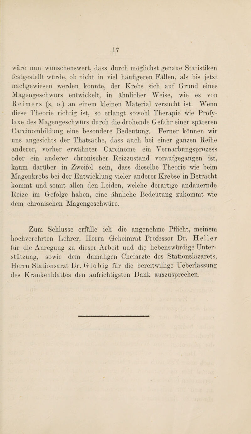 wäre nun wünschenswert, dass durch möglichst genaue Statistiken festgestellt würde, ob nicht in viel häufigeren Fällen, als bis jetzt nachgewiesen werden konnte, der Krebs sich auf Grund eines Magengeschwürs entwickelt, in ähnlicher Weise, wie es von Reimers (s. o.) an einem kleinen Material versucht ist. Wenn diese Theorie richtig ist, so erlangt sowohl Therapie wie Profy- laxe des Magengeschwürs durch die drohende Gefahr einer späteren Carcinombildung eine besondere Bedeutung. Ferner können wir uns angesichts der Thatsache, dass auch bei einer ganzen Reihe anderer, vorher erwähnter Carcinome ein Yernarbungsprozess oder ein anderer chronischer Reizzustand voraufgegangen ist, kaum darüber in Zweifel sein, dass dieselbe Theorie wie beim Magenkrebs bei der Entwicklung vieler anderer Krebse in Betracht kommt und somit allen den Leiden, welche derartige andauernde Reize im Gefolge haben, eine ähnliche Bedeutung zukommt wie dem chronischen Magengeschwüre. Zum Schlüsse erfülle ich die angenehme Pflicht, meinem hochverehrten Lehrer, Herrn Geheimrat Professor Dr. Heller für die Anregung zu dieser Arbeit uud die liebenswürdige Unter¬ stützung, sowie dem damaligen Chefarzte des Stationslazarets, Herrn Stationsarzt Er. Gl obig für die bereitwillige Ueberlassung des Krankenblattes den aufrichtigsten Hank auszusprechen.