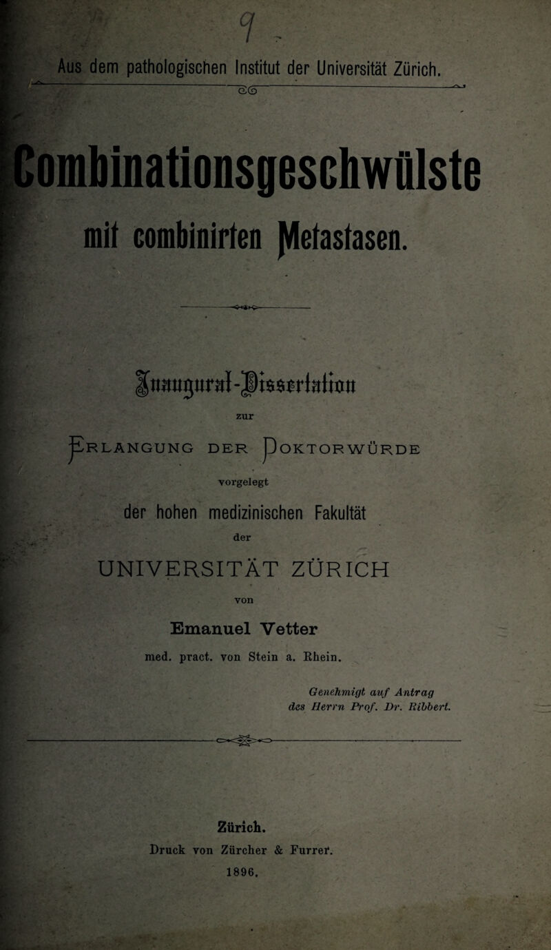 7 Aus dem pathologischen Institut der Universität Zürich. öS Comb inations ges chwülste mit combinirten Metastasen. —— zur ^RLANGUNG DER pOKTORWÜRDE vorgelegt der hohen medizinischen Fakultät der UNIVERSITÄT ZÜRICH von Emanuel Vetter med. pract. von Stein a. Ehein. Genehmigt auf Antrag des Herrn Pt'of. Br. Kibbert. Zürich. Druck von Zürcher & Furrer. 1896,