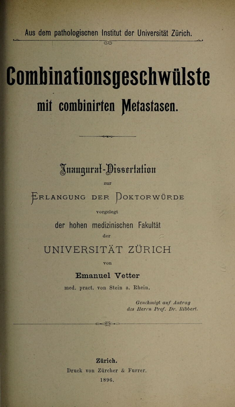 Aus dem pathologiscnen Institut der Universität Zürich. ComMnationsgeschwfllste mit combinirten Metastasen. i tmugural-JHssrrtalioit zur ¥ R LÄNGUNG DER pOKTOR WÜRDE vorgelegt der hohen medizinischen Fakultät der UNIVERSITÄT ZÜRICH von Emanuel Vetter med. pract. von Stein a. Ehein. Genehmigt auf Antrag des Herrn Prof. Dr. Ribbert. Zürich. Druck von Zürcher & Furrer. 1896.