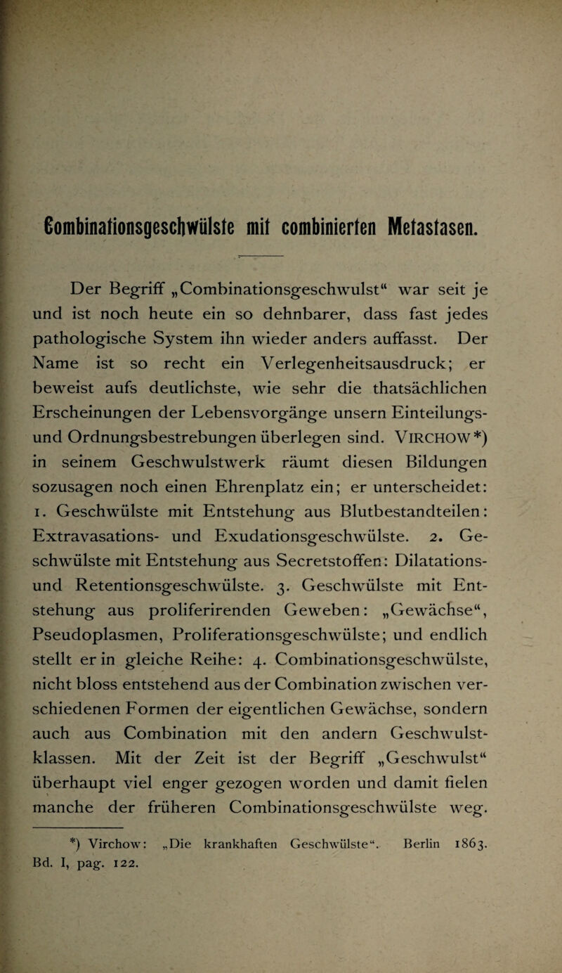 Gombinationsgescliwülste mit combinierten Metastasen. Der Begriff „Combinationsgeschwulst“ war seit je und ist noch heute ein so dehnbarer, dass fast jedes pathologische System ihn wieder anders auffasst. Der Name ist so recht ein Verlegenheitsausdruck; er beweist aufs deutlichste, wie sehr die thatsächlichen Erscheinungen der Lebensvorgänge unsern Einteilungs¬ und Ordnungsbestrebungen überlegen sind. VlRCHOW*) in seinem Geschwulstwerk räumt diesen Bildungen sozusagen noch einen Ehrenplatz ein; er unterscheidet: i. Geschwülste mit Entstehung aus Blutbestandteilen: Extravasations- und Exudationsgeschwülste. 2. Ge¬ schwülste mit Entstehung aus Secretstoffen: Dilatations¬ und Retentionsgeschwülste. 3. Geschwülste mit Ent¬ stehung aus proliferirenden Geweben: „Gewächse“, Pseudoplasmen, Proliferationsgeschwülste; und endlich stellt er in gleiche Reihe: 4. Combinationsgeschwülste, nicht bloss entstehend aus der Combination zwischen ver¬ schiedenen Formen der eigentlichen Gewächse, sondern auch aus Combination mit den andern Geschwulst¬ klassen. Mit der Zeit ist der Begriff „Geschwulst“ überhaupt viel enger gezogen worden und damit fielen manche der früheren Combinationsgeschwülste weg. *) Virchow: „Die krankhaften Geschwülste“. Berlin 1863. Bd. I, pag. 122.