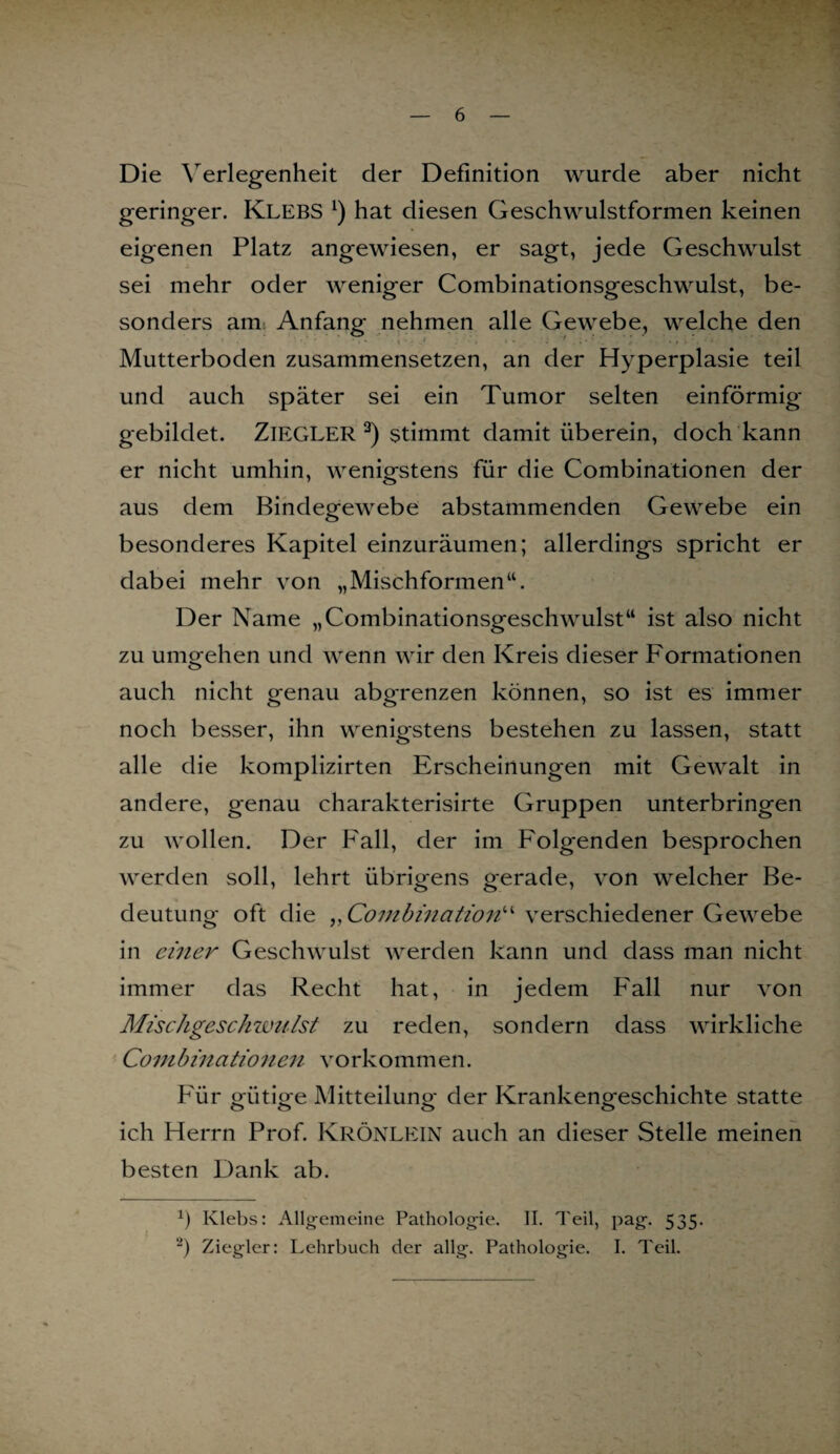 Die Verlegenheit der Definition wurde aber nicht geringer. Klebs l) hat diesen Geschwulstformen keinen eigenen Platz angewiesen, er sagt, jede Geschwulst sei mehr oder weniger Combinationsgeschwulst, be¬ sonders am Anfang nehmen alle Gewebe, welche den Mutterboden zusammensetzen, an der Hyperplasie teil und auch später sei ein Tumor selten einförmig gebildet. ZIEGLER 2) stimmt damit überein, doch kann er nicht umhin, wenigstens für die Combinationen der aus dem Bindegewebe abstammenden Gewebe ein besonderes Kapitel einzuräumen; allerdings spricht er dabei mehr von „Mischformen“. Der Name „Combinationsgeschwulst“ ist also nicht zu umgehen und wenn wir den Kreis dieser Formationen auch nicht genau abgrenzen können, so ist es immer noch besser, ihn wenigstens bestehen zu lassen, statt alle die komplizirten Erscheinungen mit Gewalt in andere, genau charakterisirte Gruppen unterbringen zu wollen. Der Fall, der im Folgenden besprochen werden soll, lehrt übrigens gerade, von welcher Be¬ deutung oft die ,, Combmation^ verschiedener Gewebe in einer Geschwulst werden kann und dass man nicht immer das Recht hat, in jedem Fall nur von Mischgesch willst zu reden, sondern dass wirkliche Combinationen vorkommen. Für gütige Mitteilung der Krankengeschichte statte ich Herrn Prof. KRÖNLEIN auch an dieser Stelle meinen besten Dank ab. Ö Klebs: Allgemeine Pathologie. II. Teil, pag. 535. “) Ziegler: Lehrbuch der allg. Pathologie. I. Teil.