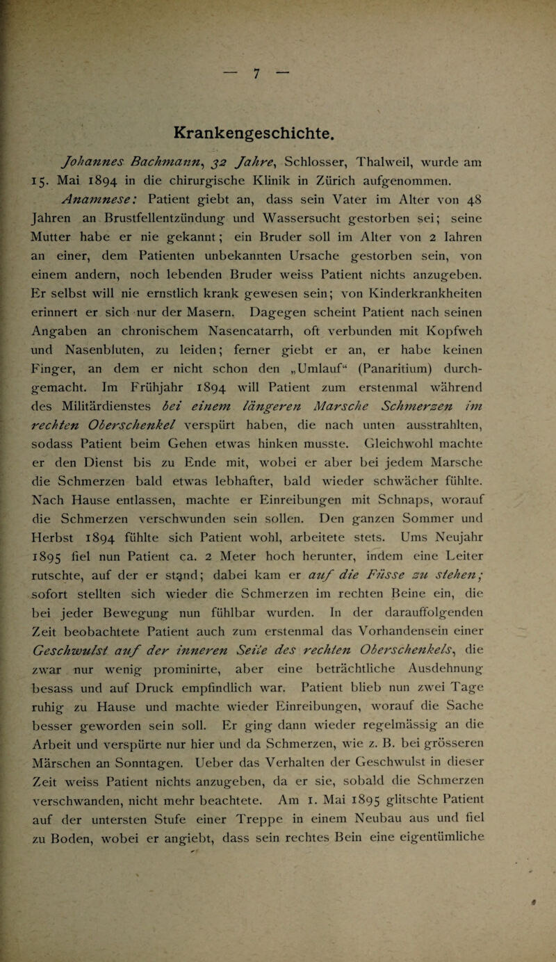 Krankengeschichte. Johannes Bachmann, 32 Jahre, Schlosser, Thalweil, wurde am 15. Mai 1894 in die chirurgische Klinik in Zürich aufgenommen. Anamnese: Patient giebt an, dass sein Vater im Alter von 48 Jahren an Brustfellentzündung und Wassersucht gestorben sei; seine Mutter habe er nie gekannt; ein Bruder soll im Alter von 2 Iahren an einer, dem Patienten unbekannten Ursache gestorben sein, von einem andern, noch lebenden Bruder weiss Patient nichts anzugeben. Er selbst will nie ernstlich krank gewesen sein; von Kinderkrankheiten erinnert er sich nur der Masern. Dagegen scheint Patient nach seinen Angaben an chronischem Nasencatarrh, oft verbunden mit Kopfweh und Nasenbluten, zu leiden; ferner giebt er an, er habe keinen Finger, an dem er nicht schon den „Umlauf41 (Panaritium) durch¬ gemacht. Im Frühjahr 1894 will Patient zum erstenmal während des Militärdienstes bei einem längeren Marsche Schmerzen im rechten Oberschenkel verspürt haben, die nach unten ausstrahlten, sodass Patient beim Gehen etwas hinken musste. Gleichwohl machte er den Dienst bis zu Ende mit, wobei er aber bei jedem Marsche die Schmerzen bald etwas lebhafter, bald wieder schwächer fühlte. Nach Hause entlassen, machte er Einreibungen mit Schnaps, worauf die Schmerzen verschwunden sein sollen. Den ganzen Sommer und Herbst 1894 fühlte sich Patient wohl, arbeitete stets. Ums Neujahr 1895 fiel nun Patient ca. 2 Meter hoch herunter, indem eine Leiter rutschte, auf der er st^nd; dabei kam er auf die Busse zu sieben; sofort stellten sich wieder die Schmerzen im rechten Beine ein, die bei jeder Bewegung nun fühlbar wurden. In der darauffolgenden Zeit beobachtete Patient auch zum erstenmal das Vorhandensein einer Geschwulst auf der inneren Seile des rechten Oberschenkels, die zwar nur wenig prominirte, aber eine beträchtliche Ausdehnung besass und auf Druck empfindlich war. Patient blieb nun zwei Tage ruhig zu Hause und machte wieder Einreibungen, worauf die Sache besser geworden sein soll. Er ging dann wieder regelmässig an die Arbeit und verspürte nur hier und da Schmerzen, wie z. B. bei grösseren Märschen an Sonntagen. Ueber das Verhalten der Geschwulst in dieser Zeit weiss Patient nichts anzugeben, da er sie, sobald die Schmerzen verschwanden, nicht mehr beachtete. Am I. Mai 1895 glitschte Patient auf der untersten Stufe einer Treppe in einem Neubau aus und fiel zu Boden, wobei er angiebt, dass sein rechtes Bein eine eigentümliche