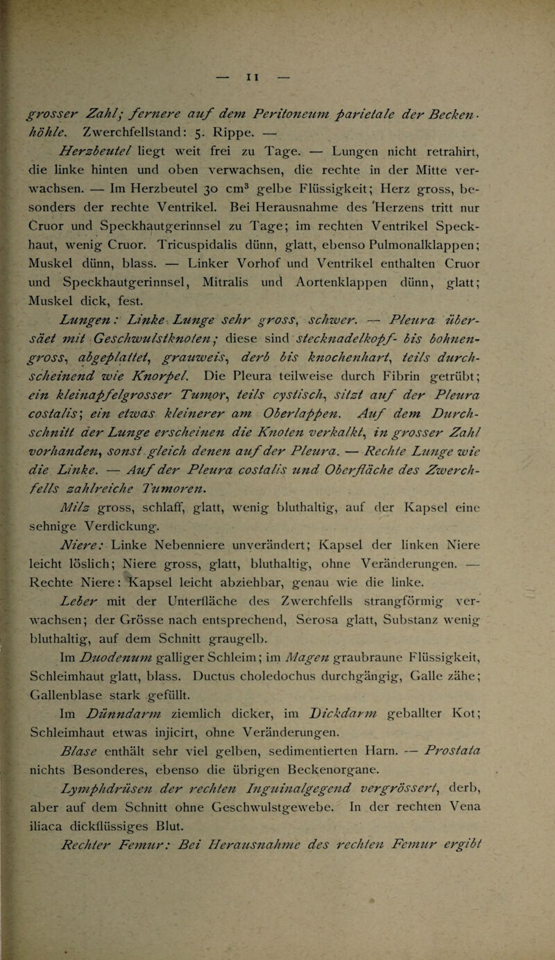 grosser Zahl; fernere auf dem Peritoneum parietale der Becken ■ höhle. Zwerchfellstand: 5. Rippe. — Herzbeutel liegt weit frei zu Tage. — Lungen nicht retrahirt, die linke hinten und oben verwachsen, die rechte in der Mitte ver¬ wachsen. — Im Herzbeutel 30 cm3 gelbe Flüssigkeit; Herz gross, be¬ sonders der rechte Ventrikel. Bei Herausnahme des Herzens tritt nur Cruor und Speckhautgerinnsel zu Tage; im rechten Ventrikel Speck¬ haut, wenig Cruor. Tricuspidalis dünn, glatt, ebenso Pulmonalklappen; Muskel dünn, blass. — Linker Vorhof und Ventrikel enthalten Cruor und Speckhautgerinnsel, Mitralis und Aortenklappen dünn, glatt; Muskel dick, fest. Lungen: Linke Lunge sehr gross, schwer. — Pleura über- säet mit Geschwulstknoten; diese sind Stecknadelkopf- bis bohnen- gross, abgeplattet, grauweis, derb bis knochenhart, teils durch¬ scheinend wie Knorpel. Die Pleura teilweise durch Fibrin getrübt; ein kleinapfelgrosser Tumor, teils cystisch, sitzt auf der Pleura costalis\ ein etwas kleinerer am Oberlappen. Auf dem Durch¬ schnitt der Lunge erscheinen die Knoten verkalkt, in grosser Zahl vorhanden, sonst gleich denen auf der Pleura. — Rechte Lunge wie die Linke. — Auf der Pleura costalis tmd Oberfläche des Zwerch¬ fells zahlreiche Tumoren. Milz gross, schlaff, glatt, wenig bluthaltig, auf der Kapsel eine sehnige Verdickung. Niere: Linke Nebenniere unverändert; Kapsel der linken Niere leicht löslich; Niere gross, glatt, bluthaltig, ohne Veränderungen. — Rechte Niere: Kapsel leicht abziehbar, genau wie die linke. Leber mit der Unterfläche des Zwerchfells strangförmig ver¬ wachsen; der Grösse nach entsprechend, S.erosa glatt, Substanz wenig bluthaltig, auf dem Schnitt graugelb. Im Dtiodenum galliger Schleim; im Magen graubraune Flüssigkeit, Schleimhaut glatt, blass. Ductus choledochus durchgängig, Galle zähe; Gallenblase stark gefüllt. Im Dünndarm ziemlich dicker, im Dickdarm geballter Kot; Schleimhaut etwas injicirt, ohne Veränderungen. Blase enthält sehr viel gelben, sedimentierten Harn. — Prostata nichts Besonderes, ebenso die übrigen Beckenorgane. I^ymphdrüsen der rechten Inguinalgegend vergrössert, derb, aber auf dem Schnitt ohne Geschwulstgewebe. In der rechten Vena iliaca dickflüssiges Blut. Rechter Femur: Bei Herausnahme des rechten Femur ergibt