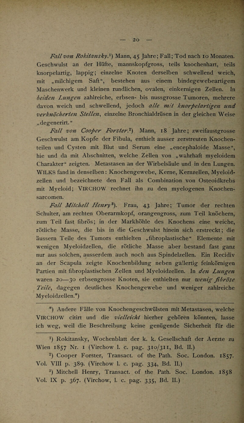 Fall von Rokitansky }) Mann, 45 Jahre; Fall; Tod nach 10 Monaten. Geschwulst an der Hüfte, mannskopfgross, teils knochenhart, teils knorpelartig, lappig; einzelne Knoten derselben schwellend weich, mit „milchigem Saft“, bestehen aus einem bindegewebeartigem Maschenwerk und kleinen rundlichen, ovalen, einkernigen Zellen. In beiden Lungen zahlreiche, erbsen- bis nussgrosse Tumoren, mehrere davon weich und schwellend, jedoch alle mit knorpelartigen und verknöcherten Stellen, einzelne Bronchialdrüsen in der gleichen Weise „degenerirt. “ Fall von Cooper Förster?) Mann, 18 Jahre; zweifaustgrosse Geschwulst am Kopfe der Fibula, enthielt ausser zerstreuten Knochen¬ teilen und Cysten mit Blut und Serum eine „encephaloide Masse“, hie und da mit Abschnitten, welche Zellen von „wahrhaft myeloidem Charakter“ zeigten. Metastasen an der Wirbelsäule und in den Lungen. WlLKS fand in denselben : Knochengewebe, Kerne, Kernzellen, Myeloid- zellen und bezeichnete den Fall als Combination von Osteoidkrebs mit Myeloid; VlRCHOW rechnet ihn zu den myelogenen Knochen- sarcomen. Fall Mitchell Henryk). Frau, 43 Jahre; Tumor der rechten Schulter, am rechten Oberarmkopf, orangengross, zum Teil knöchern, zum Teil fast fibrös; in der Markhöhle des Knochens eine weiche, rötliche Masse, die bis in die Geschwulst hinein sich erstreckt; die äussern Teile des Tumors enthielten „fibroplastische“ Elemente mit wenigen Myeloidzellen, die rötliche Masse aber bestand fast ganz nur aus solchen, ausserdem auch noch aus Spindelzellen. Ein Recidiv an der Scapula zeigte Knochenbildung neben gallertig feinkörnigen Partien mit fibroplastischen Zellen und Myeloidzellen. In den Lungen waren 20—30 erbsengrosse Knoten, sie enthielten nur wenig fibröse Teile, dagegen deutliches Knochengewebe und weniger zahlreiche Myeloidzellen.*) *) Andere Fälle von Knochengeschwülsten mit Metastasen, welche VlRCHOW citirt und die vielleicht hierher gehören könnten, lasse ich weg, weil die Beschreibung keine genügende Sicherheit für die *) Rokitansky, Wochenblatt der k. k. Gesellschaft der Aerzte zu Wien 1857 Nr. 1 (Virchow 1. c. pag. 310/311, Bd. II.) 2) Cooper Förster, Transact. of the Path. Soc. London. 1857. Vol. VIII p. 389. (Virchow 1. c. pag. 334, Bd. II.) 3) Mitchell Henry, Transact. of the Path. Soc. London. 1858