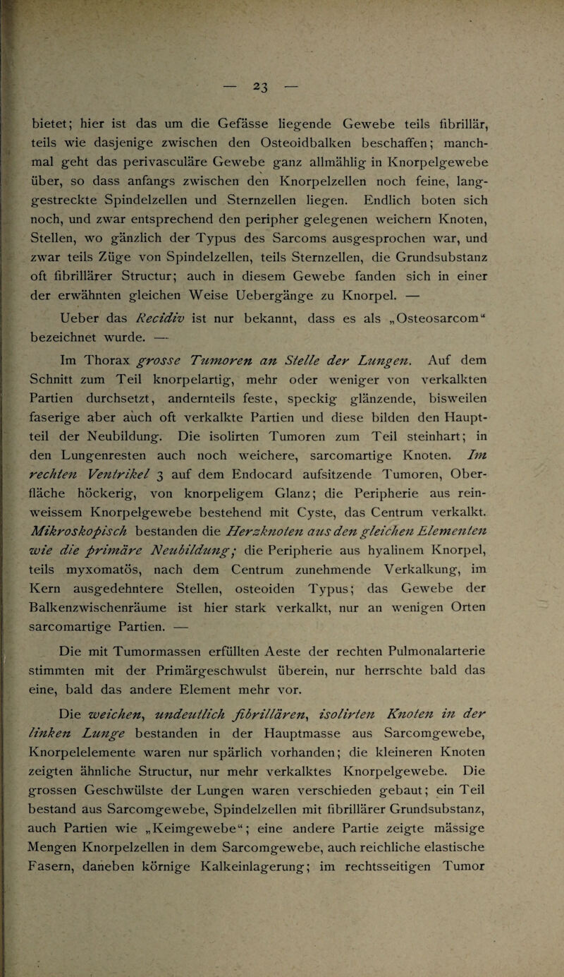 bietet; hier ist das um die Gefässe liegende Gewebe teils fibrillär, teils wie dasjenige zwischen den Osteoidbalken beschaffen; manch¬ mal geht das perivasculäre Gewebe ganz allmählig in Knorpelgewebe über, so dass anfangs zwischen den Knorpelzellen noch feine, lang¬ gestreckte Spindelzellen und Sternzellen liegen. Endlich boten sich noch, und zwar entsprechend den peripher gelegenen weichem Knoten, Stellen, wo gänzlich der Typus des Sarcoms ausgesprochen war, und zwar teils Züge von Spindelzellen, teils Sternzellen, die Grundsubstanz oft fibrillärer Structur; auch in diesem Gewebe fanden sich in einer der erwähnten gleichen Weise Uebergänge zu Knorpel. — Ueber das Recidiv ist nur bekannt, dass es als „Osteosarcom“ bezeichnet wurde. — Im Thorax grosse Tumoren an Stelle der Lungen. Auf dem Schnitt zum Teil knorpelartig, mehr oder weniger von verkalkten Partien durchsetzt, andernteils feste, speckig glänzende, bisweilen faserige aber auch oft verkalkte Partien und diese bilden den Haupt¬ teil der Neubildung. Die isolirten Tumoren zum Teil steinhart; in den Lungenresten auch noch weichere, sarcomartige Knoten. Im rechten Ventrikel 3 auf dem Endocard aufsitzende Tumoren, Ober¬ fläche höckerig, von knorpeligem Glanz; die Peripherie aus rein- weissem Knorpelgewebe bestehend mit Cyste, das Centrum verkalkt. Mikroskopisch bestanden die Hersknoten aus den gleichen Elementen wie die primäre Neubildung • die Peripherie aus hyalinem Knorpel, teils myxomatös, nach dem Centrum zunehmende Verkalkung, im Kern ausgedehntere Stellen, osteoiden Typus; das Gewebe der Balkenzwischenräume ist hier stark verkalkt, nur an wenigen Orten sarcomartige Partien. — Die mit Tumormassen erfüllten Aeste der rechten Pulmonalarterie stimmten mit der Primärgeschwulst überein, nur herrschte bald das eine, bald das andere Element mehr vor. Die weichen, undeutlich fibrillären, isolirten Knoten in der linken Ltmge bestanden in der Hauptmasse aus Sarcomgewebe, Knorpelelemente waren nur spärlich vorhanden; die kleineren Knoten zeigten ähnliche Structur, nur mehr verkalktes Knorpelgewebe. Die grossen Geschwülste der Lungen waren verschieden gebaut; ein Teil bestand aus Sarcomgewebe, Spindelzellen mit fibrillärer Grundsubstanz, auch Partien wie „Keimgewebe“; eine andere Partie zeigte mässige Mengen Knorpelzellen in dem Sarcomgewebe, auch reichliche elastische Fasern, daneben körnige Kalkeinlagerung; im rechtsseitigen Tumor