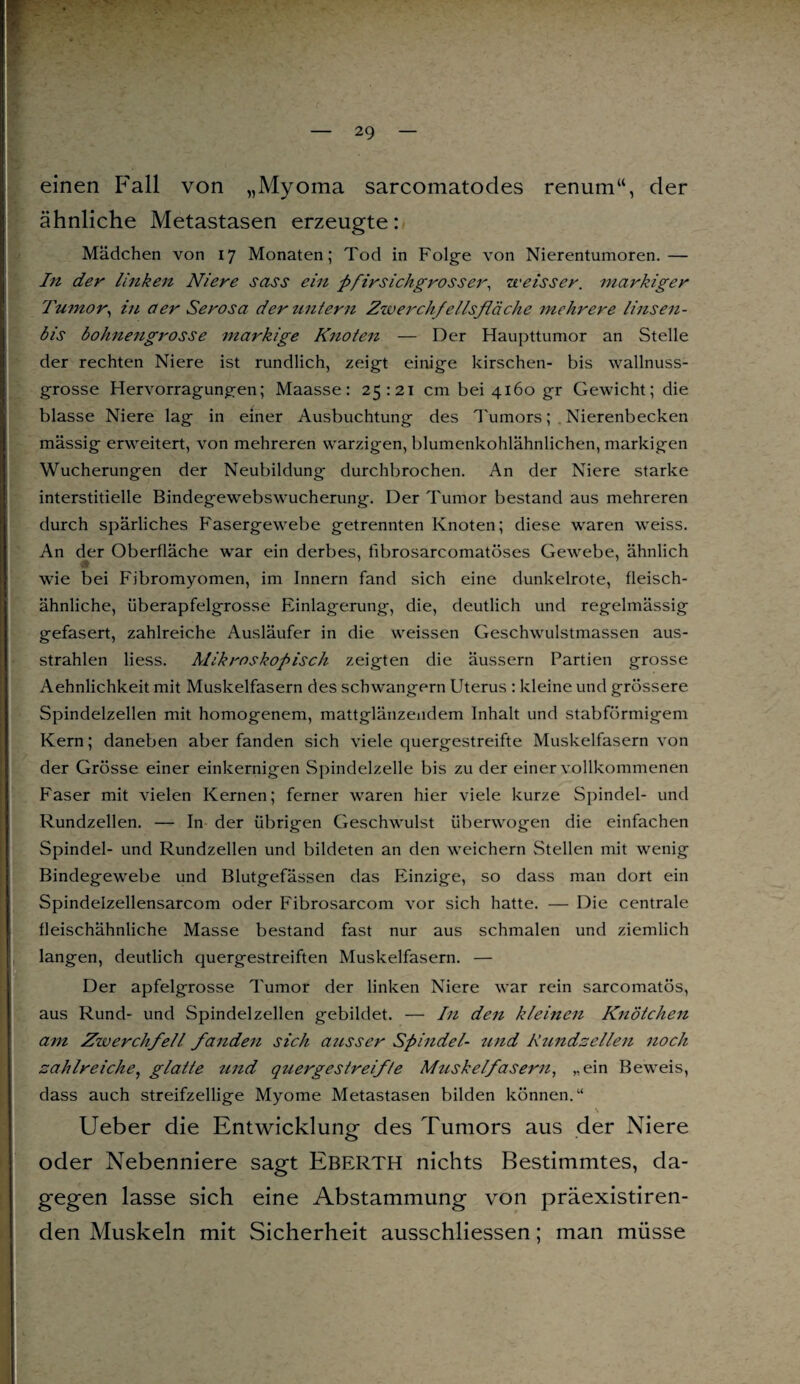 einen Fall von „Myoma sarcomatodes renum“, der ähnliche Metastasen erzeugte: Mädchen von 17 Monaten; Tod in Folge von Nierentumoren.— In der linken Niere sass ein pfirsichgrosser, weisser. markiger Tumor, in aer Serosa der untern Zwerchfellsfläche mehrere linsen- bis bohnengrosse markige Knoten — Der Haupttumor an Stelle der rechten Niere ist rundlich, zeigt einige kirschen- bis wallnuss¬ grosse Hervorragungen; Maasse: 25:21 cm bei 4160 gr Gewicht; die blasse Niere lag in einer Ausbuchtung des Tumors; Nierenbecken mässig erweitert, von mehreren warzigen, blumenkohlähnlichen, markigen Wucherungen der Neubildung durchbrochen. An der Niere starke interstitielle Bindegewebswucherung. Der Tumor bestand aus mehreren durch spärliches Fasergewebe getrennten Knoten; diese waren weiss. An der Oberfläche war ein derbes, fibrosarcomatöses Gewebe, ähnlich # wie bei Fibromyomen, im Innern fand sich eine dunkelrote, fleisch¬ ähnliche, überapfelgrosse Einlagerung, die, deutlich und regelmässig gefasert, zahlreiche Ausläufer in die weissen Geschwulstmassen aus¬ strahlen Hess. Mikroskopisch zeigten die äussern Partien grosse Aehnlichkeit mit Muskelfasern des schwängern Uterus : kleine und grössere Spindelzellen mit homogenem, mattglänzendem Inhalt und stabförmigem Kern; daneben aber fanden sich viele quergestreifte Muskelfasern von der Grösse einer einkernigen Spindelzelle bis zu der einer vollkommenen Faser mit vielen Kernen; ferner waren hier viele kurze Spindel- und Rundzellen. — In der übrigen Geschwulst überwogen die einfachen Spindel- und Rundzellen und bildeten an den weichem Stellen mit wenig Bindegewebe und Blutgefässen das Einzige, so dass man dort ein Spindelzellensarcom oder Fibrosarcom vor sich hatte. — Die centrale fleischähnliche Masse bestand fast nur aus schmalen und ziemlich langen, deutlich quergestreiften Muskelfasern. — Der apfelgrosse Tumor der linken Niere war rein sarcomatös, aus Rund- und Spindel zellen gebildet. — In den kleinen Knötchen am Zwerchfell fanden sich ausser Spindel und Rundsellen noch zahlreiche, glatte und quergestreifte Muskelfasern, „ein Beweis, dass auch streifzeilige Myome Metastasen bilden können.“ \ Ueber die Entwicklung des Tumors aus der Niere oder Nebenniere sagt Eberth nichts Bestimmtes, da¬ gegen lasse sich eine Abstammung von präexistiren- den Muskeln mit Sicherheit ausschliessen; man müsse