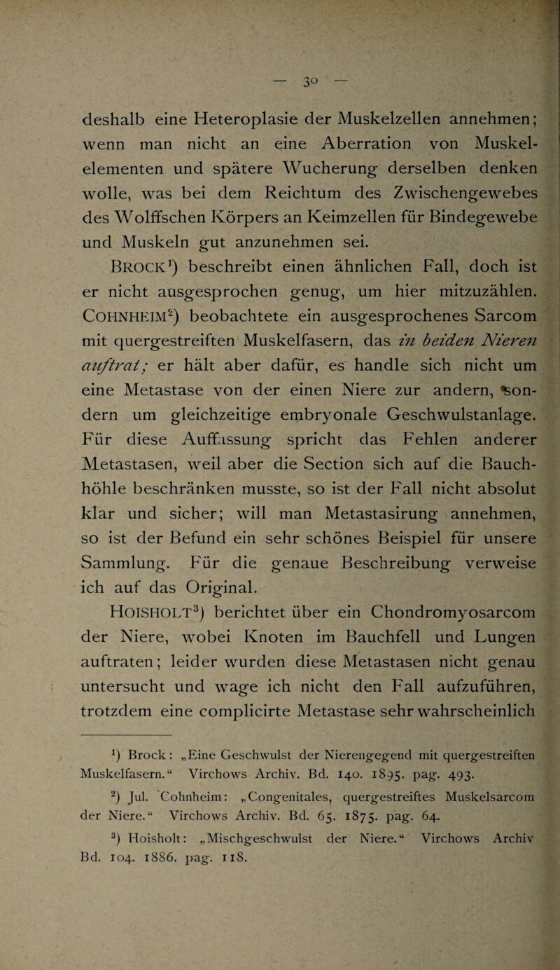 — 3° — deshalb eine Heteroplasie der Muskelzellen annehmen; wenn man nicht an eine Aberration von Muskel¬ elementen und spätere Wucherung derselben denken wolle, was bei dem Reichtum des Zwischengewebes des Wölfischen Körpers an Keimzellen für Bindegewebe und Muskeln gut anzunehmen sei. BROCK1) beschreibt einen ähnlichen Fall, doch ist er nicht ausgesprochen genug, um hier mitzuzählen. Cohnheim2) beobachtete ein ausgesprochenes Sarcom mit quergestreiften Muskelfasern, das in beiden Nieren auftrat; er hält aber dafür, es handle sich nicht um eine Metastase von der einen Niere zur andern, Son¬ dern um gleichzeitige embryonale Geschwulstanlage. Für diese Auffassung spricht das Fehlen anderer Metastasen, weil aber die Section sich auf die Bauch¬ höhle beschränken musste, so ist der Fall nicht absolut klar und sicher; will man Metastasirung annehmen, so ist der Befund ein sehr schönes Beispiel für unsere Sammlung. Für die genaue Beschreibung verweise ich auf das Original. HoiSHOLT3) berichtet über ein Chondromyosarcom der Niere, wobei Knoten im Bauchfell und Lungen auftraten; leider wurden diese Metastasen nicht genau untersucht und wage ich nicht den Fall aufzuführen, trotzdem eine complicirte Metastase sehr wahrscheinlich *) Brock: „Eine Geschwulst der Nierengegend mit quergestreiften Muskelfasern.“ Virchows Archiv. Bd. 140. 1895. PatT- 493- 2) Jul. Cohnheim: „Congenitales, quergestreiftes Muskelsarcom der Niere.“ Virchows Archiv. Bd. 65. 1875. pag. 64. 3) Hoisholt: „Mischgeschwulst der Niere.“ Virchows Archiv Bd. 104. 1886. pag. 118.