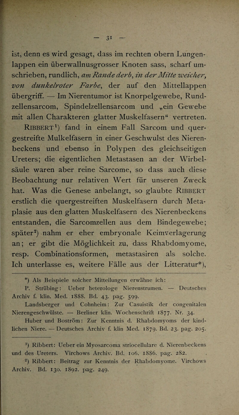 ist, denn es wird gesagt, dass im rechten obern Lungen¬ lappen ein überwallnusgrosser Knoten sass, scharf um¬ schrieben, rundlich, am Rande derb, in der Mitte weicher, von dunkelroter Farbe, der auf den Mittellappen Übergriff. — Im Nierentumor ist Knorpelgewebe, Rund- zellensarcom, Spindelzellensarcom und „ein Gewebe mit allen Charakteren glatter Muskelfasern“ vertreten. RlBBERT1) fand in einem Fall Sarcom und quer¬ gestreifte Mulkelfasern in einer Geschwulst des Nieren¬ beckens und ebenso in Polypen des gleichseitigen Ureters; die eigentlichen Metastasen an der Wirbel¬ säule waren aber reine Sarcome, so dass auch diese Beobachtung nur relativen Wert für unseren Zweck hat. Was die Genese anbelangt, so glaubte Ribbert erstlich die quergestreiften Muskelfasern durch Meta¬ plasie aus den glatten Muskelfasern des Nierenbeckens entstanden, die Sarcomzellen aus dem Bindegewebe; später2) nahm er eher embryonale Keimverlagerung an; er gibt die Möglichkeit zu, dass Rhabdomyome, resp. Combinationsformen, metastasiren als solche. Ich unterlasse es, weitere P'älle aus der Litteratur*), *) Als Beispiele solcher Mitteilungen erwähne ich: P. Striibing: Ueber heterologe Nierenstrumen. — Deutsches Archiv f. klin. Med. 1888. Bd. 43. pag. 599. Landsberger und Cohnheim: Zur Casuistik der congenitalen Nierengeschwülste. — Berliner klin. Wochenschrift 1877. Nr. 34. Huber und Boström: Zur Kenntnis d. Rhabdomyoms der kind¬ lichen Niere. — Deutsches Archiv f. klin Med. 1879. Bd. 23. pag. 205. J) Ribbert: Ueber ein Myosarcoma striocellulare d. Nierenbeckens und des Ureters. Virchows Archiv. Bd. 106. 1SS6. pag. 282. 2) Ribbert: Beitrag zur Kenntnis der Rhabdomyome. Virchows Archiv. Bd. 130. 1892. pag. 249.