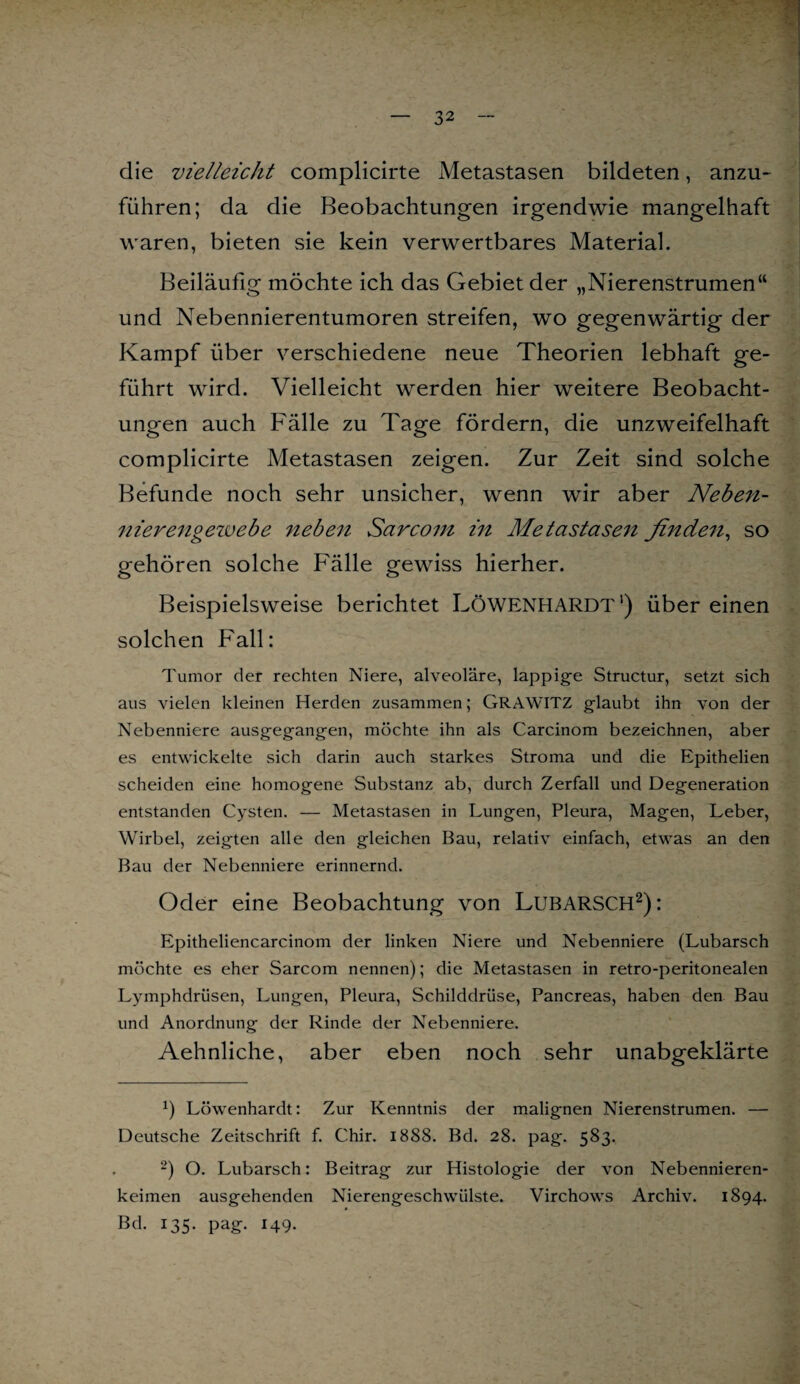 die vielleicht complicirte Metastasen bildeten, anzu¬ führen; da die Beobachtungen irgendwie mangelhaft waren, bieten sie kein verwertbares Material. Beiläufig möchte ich das Gebiet der „Nierenstrumen“ und Nebennierentumoren streifen, wo gegenwärtig der Kampf über verschiedene neue Theorien lebhaft ge¬ führt wird. Vielleicht werden hier weitere Beobacht¬ ungen auch Fälle zu Tage fördern, die unzweifelhaft complicirte Metastasen zeigen. Zur Zeit sind solche Befunde noch sehr unsicher, wenn wir aber Neben- nierengezvebe neben Scircom in Metastasen finden, so gehören solche Fälle gewiss hierher. Beispielsweise berichtet LÖWENHARDT1) über einen solchen Fall: Tumor der rechten Niere, alveoläre, lappige Structur, setzt sich aus vielen kleinen Herden zusammen; GRAWITZ glaubt ihn von der Nebenniere ausgegangen, möchte ihn als Carcinom bezeichnen, aber es entwickelte sich darin auch starkes Stroma und die Epithelien scheiden eine homogene Substanz ab, durch Zerfall und Degeneration entstanden Cysten. — Metastasen in Lungen, Pleura, Magen, Leber, Wirbel, zeigten alle den gleichen Bau, relativ einfach, etwas an den Bau der Nebenniere erinnernd. Oder eine Beobachtung von Lubarsch2) : Epitheliencarcinom der linken Niere und Nebenniere (Lubarsch möchte es eher Sarcom nennen); die Metastasen in retro-peritonealen Lymphdrüsen, Lungen, Pleura, Schilddrüse, Pancreas, haben den Bau und Anordnung der Rinde der Nebenniere. Aehnliche, aber eben noch sehr unabgeklärte x) Löwenhardt: Zur Kenntnis der malignen Nierenstrumen. — Deutsche Zeitschrift f. Chir. 1888. Bd. 28. pag. 583. 2) O. Lubarsch: Beitrag zur Histologie der von Nebennieren¬ keimen ausgehenden Nierengeschwülste. Virchows Archiv. 1894. Bd. 135. pag. 149.