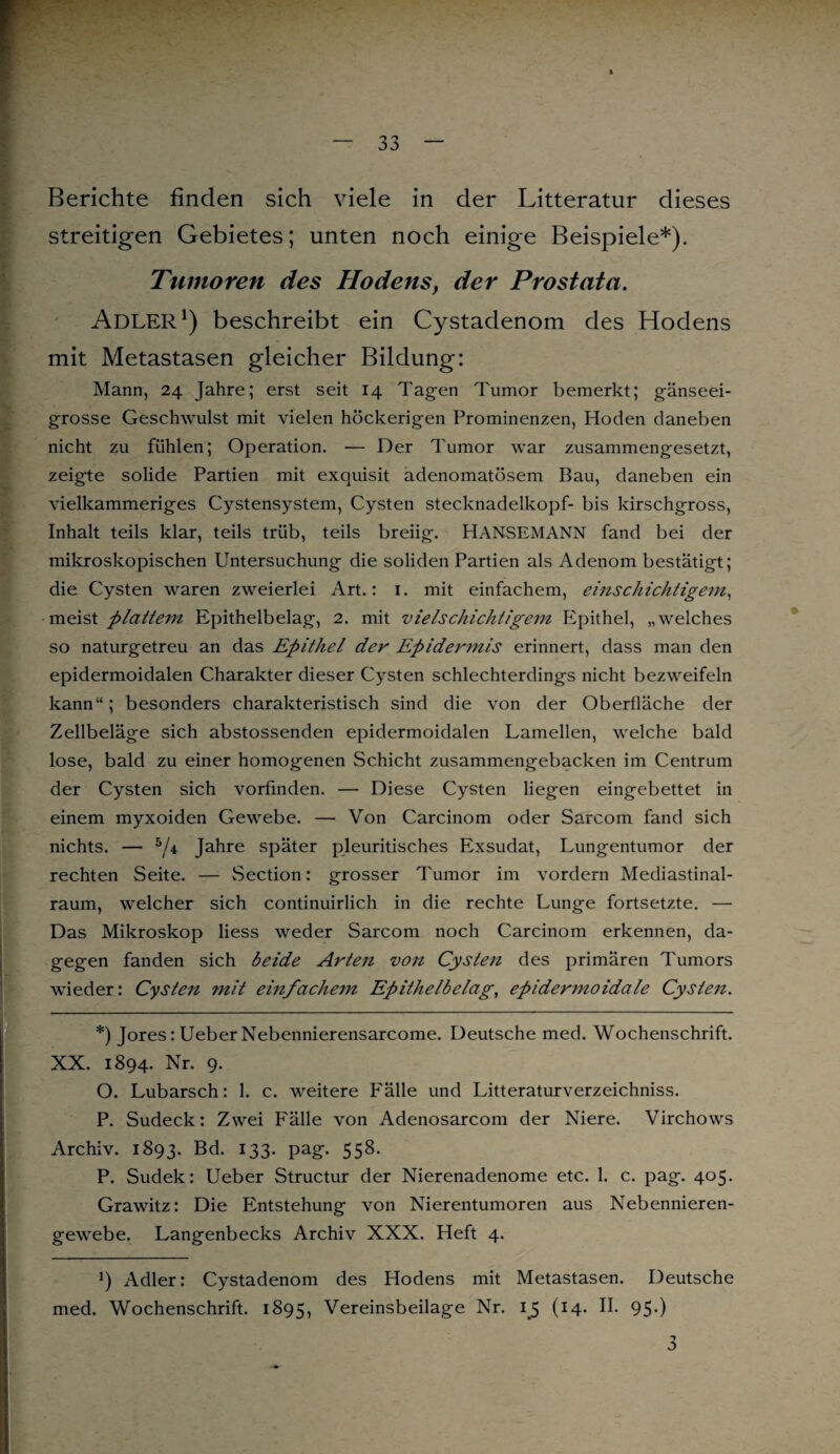 Berichte finden sich viele in der Litteratur dieses streitigen Gebietes; unten noch einige Beispiele*). Tumoren des Hodens, der Prostata. Adler1) beschreibt ein Cystadenom des Hodens mit Metastasen gleicher Bildung: Mann, 24 Jahre; erst seit 14 Tagen Tumor bemerkt; gänseei¬ grosse Geschwulst mit vielen höckerigen Prominenzen, Hoden daneben nicht zu fühlen; Operation. — Der Tumor war zusammengesetzt, zeigte solide Partien mit exquisit adenomatösem Bau, daneben ein vielkammeriges Cystensystem, Cysten Stecknadelkopf- bis kirschgross, Inhalt teils klar, teils trüb, teils breiig. HANSEMANN fand bei der mikroskopischen Untersuchung die soliden Partien als Adenom bestätigt; die Cysten waren zweierlei Art.: 1. mit einfachem, einschichtigem, messt plattem Epithelbelag, 2. mit vielschichtigem Epithel, „welches so naturgetreu an das Epithel der Epidemnis erinnert, dass man den epidermoidalen Charakter dieser Cysten schlechterdings nicht bezweifeln kann“; besonders charakteristisch sind die von der Oberfläche der Zellbeläge sich abstossenden epidermoidalen Lamellen, welche bald lose, bald zu einer homogenen Schicht zusammengebacken im Centrum der Cysten sich vorfinden. — Diese Cysten liegen eingebettet in einem myxoiden Gewebe. — Von Carcinom oder Sarcom fand sich nichts. — 5/4 Jahre später pleuritisches Exsudat, Lungentumor der rechten Seite. — Section: grosser Tumor im vordem Mediastinal- raum, welcher sich continuirlich in die rechte Lunge fortsetzte. — Das Mikroskop Hess weder Sarcom noch Carcinom erkennen, da¬ gegen fanden sich beide Arten von Cysten des primären Tumors wieder: Cysten mit einfachem Epithelbelag, epidermoidale Cysten. *) Jores: Ueber Nebennierensarcome. Deutsche med. Wochenschrift. XX. 1894. Nr. 9. O. Lubarsch: 1. c. weitere Fälle und Litteraturverzeichniss. P. Sudeck: Zwei Fälle von Adenosarcom der Niere. Virchows Archiv. 1893. Bd. 133. pag. 558. P. Sudek: Ueber Structur der Nierenadenome etc. 1. c. pag. 405. Grawitz: Die Entstehung von Nierentumoren aus Nebennieren¬ gewebe. Langenbecks Archiv XXX. Heft 4. J) Adler: Cystadenom des Hodens mit Metastasen. Deutsche med. Wochenschrift. 1895, Vereinsbeilage Nr. 15 (14. II. 95.) 3