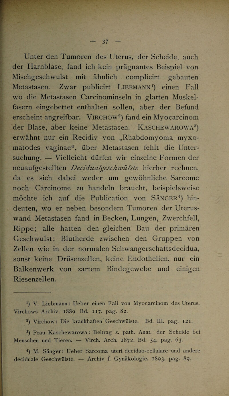 Unter den Tumoren des Uterus, der Scheide, auch der Harnblase, fand ich kein prägnantes Beispiel von Mischgeschwulst mit ähnlich complicirt gebauten Metastasen. Zwar publicirt Liebmann1) einen Fall wo die Metastasen Carcinominseln in glatten Muskel¬ fasern eingebettet enthalten sollen, aber der Befund erscheint angreifbar. VlRCHOW2) fand ein Myocarcinom der Blase, aber keine Metastasen. KASCHEWAROWA3) erwähnt nur ein Recidiv von „Rhabdomyoma myxo- matodes vaginae“, über Metastasen fehlt die Unter¬ suchung. — Vielleicht dürfen wir einzelne Formen der neuaufgestellten Deciditalgeschwülstc hierher rechnen, da es sich dabei weder um gewöhnliche Sarcome noch Carcinome zu handeln braucht, beispielsweise möchte ich auf die Publication von SÄNGER4) hin¬ deuten, wo er neben besondern Tumoren der Uterus¬ wand Metastasen fand in Becken, Lungen, Zwerchfell, Rippe; alle hatten den gleichen Bau der primären Geschwulst: Blutherde zwischen den Gruppen von Zellen wie in der normalen Schwangerschaftsdecidua, sonst keine Drüsenzellen, keine Endothelien, nur ein Balkenwerk von zartem Bindegewebe und einigen Riesenzellen. ü V. Liebmann: Ueber einen Fall von Myocarcinom des Uterus. Virchows Archiv. 1889. Bd. 117. pag. 82. 2) Virchow: Die krankhaften Geschwülste. Bd. III. pag. 121. 3) Frau Kaschewarowa: Beitrag z. path. Anat. der Scheide bei Menschen und Tieren. — Virch. Arch. 1872. Bd. 54. pag. 63. 4) M. Sänger: Ueber Sarcoma uteri deciduo-cellulare und andere deciduale Geschwülste. — Archiv f. Gynäkologie. 1893. Pag- 89.