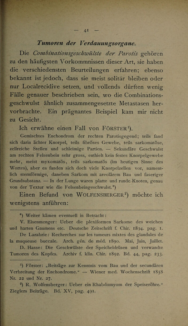 Tumoren der Verdauungsorgane. Die Combinationsgeschwülste der Parotis gehören zu den häufigsten Vorkommnissen dieser Art, sie haben die verschiedensten Beurteilungen erfahren; ebenso bekannt ist jedoch, dass sie meist solitär bleiben oder nur Localrecidive setzen, und vollends dürften wenipf 1 o Fälle genauer beschrieben sein, wo die Combinations- geschwulst ähnlich zusammengesetzte Metastasen her¬ vorbrachte. Ein prägnantes Beispiel kam mir nicht zu Gesicht. Ich erwähne einen Fall von FÖRSTER1). Gemischtes Enchondrom der rechten Parotisgegend; teils fand sich darin ächter Knorpel, teils fibröses Gewebe, teils sarkomatöse, zellreiche Stellen und schleimige Partien. — Sekundäre Geschwulst am rechten Felsenbein sehr gross, enthielt kein festes Knorpelgewebe mehr, meist myxomatös, teils sarkomatös (im heutigen Sinne des Wortes), aber es fanden sich doch viele Knorpelzellen vor, nament¬ lich sternförmige, daneben Sarkom mit areolärem Bau und faseriger Grundsubstanz. — In der Lunge waren platte und runde Knoten, genau von der Textur wie die Felsenbeingeschwulst.*) Einen Befund von WOLFENSBERGER2) möchte ich wenigstens anführen: *) Weiter kämen eventuell in Betracht: V. Eisenmenger: Ueber die plexiformen Sarkome des weichen und harten Gaumens etc. Deutsche Zeitschrift f. Chir. 1894. pag. 1. De Larabrie: Recherches sur les tumeurs mixtes des glandules de la muqueuse buccale. Arch. gen. de med. 1890. Mai, Juin, Juillet. D. Hasse: Die Geschwülste der Speicheldrüsen und verwandte Tumoren des Kopfes. Archiv f. klin. Chir. 1892. Bd. 44, pag. 233. ö Förster: „Beiträge zur Kenntnis vom Bau und der secundären Verbreitung der Enchondrome. “ — Wiener med. Wochenschrift 1858 Nr. 22 und Nr. 27. 2) R. Wolfensberger: Ueber ein Rhabdomyom der Speiseröhre.“ Zieglers Beiträge. Bd. XV, pag. 491. i