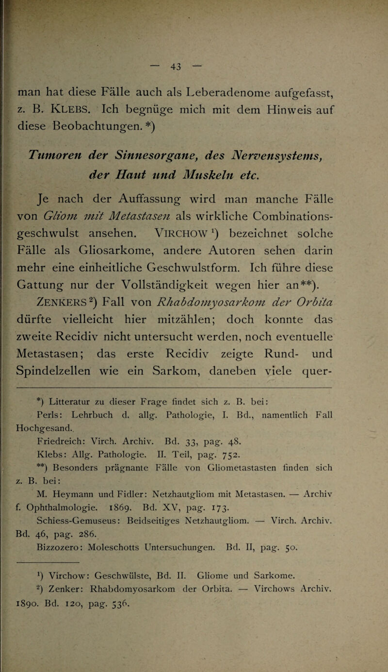 man hat diese Fälle auch als Leberadenome aufgefasst, z. B. KLEBS. Ich begnüge mich mit dem Hinweis auf diese Beobachtungen. *) Tumoren der Sinnesorgane, des Nervensystems, der Haut und Muskeln etc. Je nach der Auffassung wird man manche Fälle von Gliom mit Metastasen als wirkliche Combinations- geschwulst ansehen. VlRCHOWx) bezeichnet solche Fälle als Gliosarkome, andere Autoren sehen darin mehr eine einheitliche Geschwulstform. Ich führe diese Gattung nur der Vollständigkeit wegen hier an**). Zenkers* 2) Fall von Rhabdomyosarkom der Orbita dürfte vielleicht hier mitzählen; doch konnte das zweite Recidiv nicht untersucht werden, noch eventuelle Metastasen; das erste Recidiv zeigte Rund- und Spindelzellen wie ein Sarkom, daneben viele quer- *) Litteratur zu dieser Frage findet sich z. B. bei: Perls: Lehrbuch d. allg. Pathologie, I. Bd., namentlich Fall Hochgesand. Friedreich: Virch. Archiv. Bd. 33, pag. 48. Klebs: Allg. Pathologie. II. Teil, pag. 752. **) Besonders prägnante Fälle von Gliometastasten finden sich z. B. bei: M. Heymann und Fidler: Netzhautgliom mit Metastasen. — Archiv f. Ophthalmologie. 1869. Bd. XV, pag. 173. Schiess-Gemuseus: Beidseitiges Netzhautgliom. — Virch. Archiv. Bd. 46, pag. 286. Bizzozero: Moleschotts Untersuchungen. Bd. II, pag. 50. b Virchow: Geschwülste, Bd. II. Gliome und Sarkome. 2) Zenker: Rhabdomyosarkom der Orbita. — Virchows Archiv. 1890. Bd. 120, pag. 536.