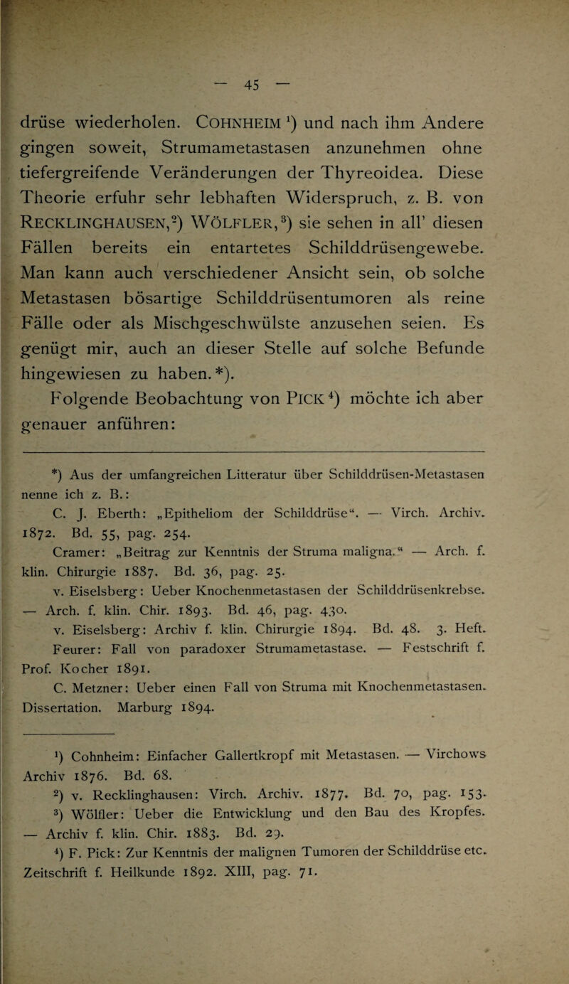 drüse wiederholen. COHNHEIM *) und nach ihm Andere gingen soweit, Strumametastasen anzunehmen ohne tiefergreifende Veränderungen der Thyreoidea. Diese Theorie erfuhr sehr lebhaften Widerspruch, z. B. von Recklinghausen,* 2) Wölfler,3) sie sehen in all’ diesen Fällen bereits ein entartetes Schilddrüsengewebe. Man kann auch verschiedener Ansicht sein, ob solche Metastasen bösartige Schilddrüsentumoren als reine Fälle oder als Mischgeschwülste anzusehen seien. Es genügt mir, auch an dieser Stelle auf solche Befunde hingewiesen zu haben.*). Folgende Beobachtung von PlCK4) möchte ich aber genauer anführen: *) Aus der umfangreichen Litteratur über Schilddriisen-Metastasen nenne ich z. B.: C. J. Eberth: „Epitheliom der Schilddrüse“. — \Tirch. Archiv. 1872. Bd. 55, pag. 254. Cramer: „Beitrag zur Kenntnis der Struma maligna. “ — Arch. f. klin. Chirurgie 1887. Bd. 36, pag. 25. v. Eiseisberg: Ueber Knochenmetastasen der Schilddrüsenkrebse. — Arch. f. klin. Chir. 1893. Bä. 46, pag. 430. v. Eiseisberg: Archiv f. klin. Chirurgie 1894. Bd. 48. 3. Heft. Feurer: Fall von paradoxer Strumametastase. — Festschrift f. Prof. Kocher 1891. C. Metzner: Ueber einen Fall von Struma mit Knochenmetastasen. Dissertation. Marburg 1894. ö Cohnheim: Einfacher Gallertkropf mit Metastasen. — Virchows Archiv 1876. Bd. 68. 2) v. Recklinghausen: Virch. Archiv. 1877. Bd. 70, pag. 153. 3) Wölfler: Ueber die Entwicklung und den Bau des Kropfes. — Archiv f. klin. Chir. 1883. Bd. 29. 4) F. Pick: Zur Kenntnis der malignen Tumoren der Schilddrüse etc. Zeitschrift f. Heilkunde 1892. XIII, pag. 71.