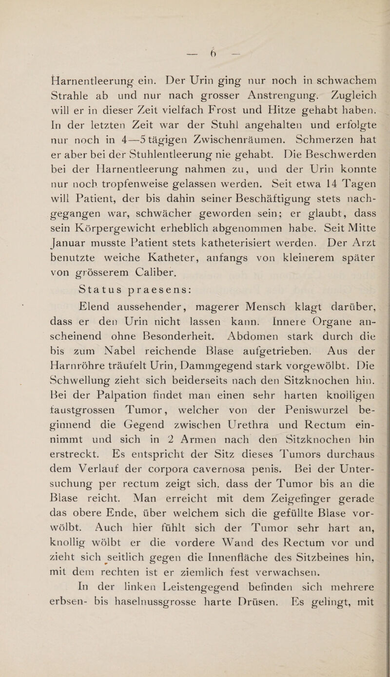 Harnentleerung ein. Der Urin ging nur noch in schwachem Strahle ab und nur nach grosser Anstrengung. Zugleich will er in dieser Zeit vielfach Frost und Hitze gehabt haben. In der letzten Zeit war der Stuhl angehalten und erfolgte nur noch in 4—5 tägigen Zwischenräumen. Schmerzen hat er aber bei der Stuhlentleerung nie gehabt. Die Beschwerden bei der Harnentleerung nahmen zu, und der Urin konnte nur noch tropfenweise gelassen werden. Seit etwa 14 Tagen will Patient, der bis dahin seiner Beschäftigung stets nach¬ gegangen war, schwächer geworden sein; er glaubt, dass sein Körpergewicht erheblich abgenommen habe. Seit Mitte Januar musste Patient stets katheterisiert werden. Der Arzt benutzte weiche Katheter, anfangs von kleinerem später von grösserem Caliber. Status praesens: Elend aussehender, magerer Mensch klagt darüber, dass er den Urin nicht lassen kann. Innere Organe an¬ scheinend ohne Besonderheit. Abdomen stark durch die bis zum Nabel reichende Blase aufgetrieben. Aus der Harnröhre träufelt Urin, Dammgegend stark vorgewölbt. Die Schwellung zieht sich beiderseits nach den Sitzknochen hin. Bei der Palpation findet man einen sehr harten knolligen faustgrossen Tumor, welcher von der Peniswurzel be¬ ginnend die Gegend zwischen Urethra und Rectum ein¬ nimmt und sich in 2 Armen nach den Sitzknochen hin erstreckt. Es entspricht der Sitz dieses Tumors durchaus dem Verlauf der Corpora cavernosa penis. Bei der Unter¬ suchung per rectum zeigt sich, dass der Tumor bis an die Blase reicht. Man erreicht mit dem Zeigefinger gerade das obere Ende, über welchem sich die gefüllte Blase vor¬ wölbt. Auch hier fühlt sich der Tumor sehr hart an, knollig wölbt er die vordere Wand des Rectum vor und zieht sich ^seitlich gegen die Innenfläche des Sitzbeines hin, mit dem rechten ist er ziemlich fest verwachsen. In der linken Leistengegend befinden sich mehrere erbsen- bis haselnussgrosse harte Drüsen. Es gelingt, mit