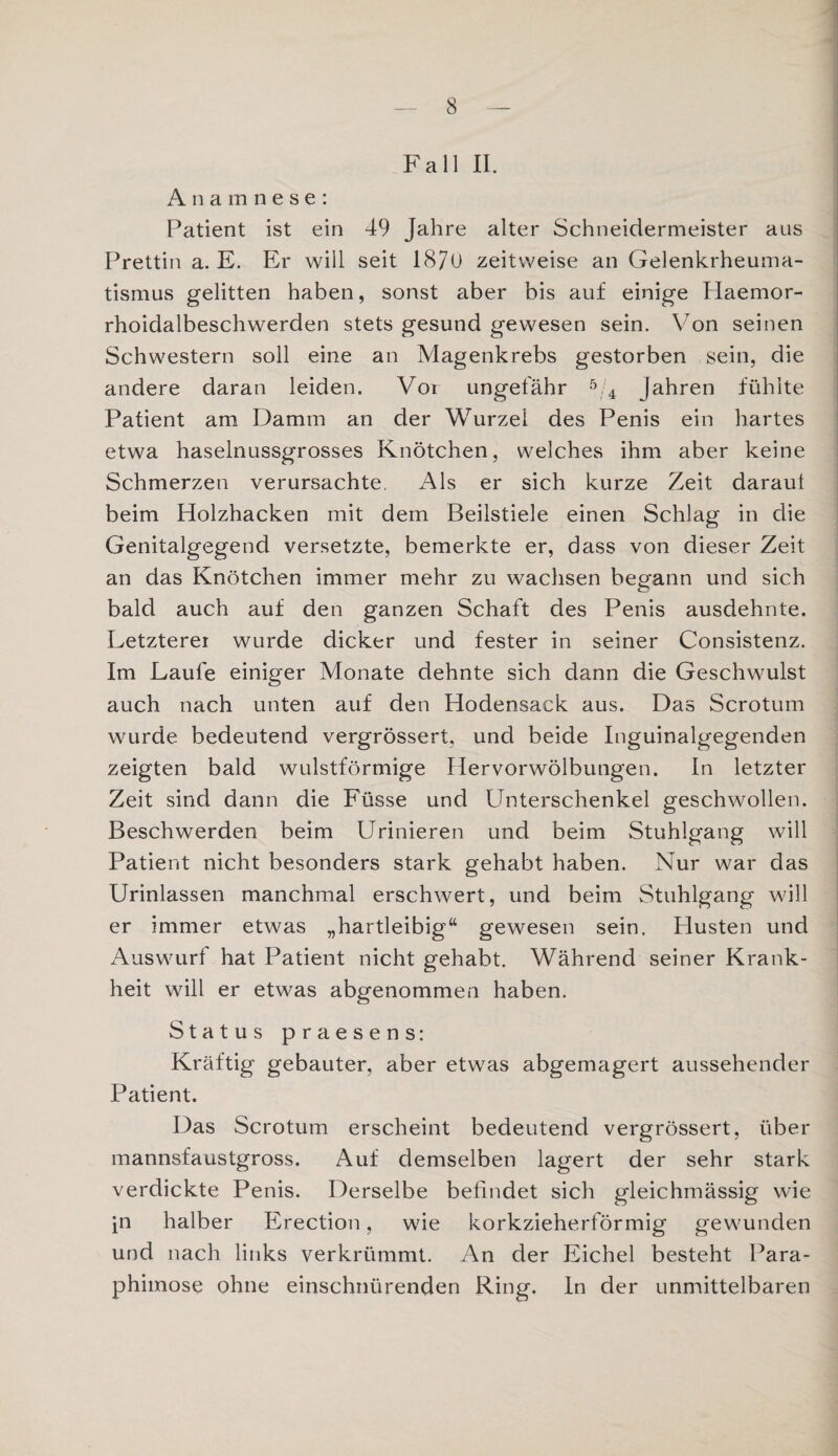 Fall II. Anamnese: Patient ist ein 49 Jahre alter Schneidermeister aus Prettin a. E. Er will seit 1870 zeitweise an Gelenkrheuma¬ tismus gelitten haben, sonst aber bis auf einige Haemor- rhoidalbeschwerden stets gesund gewesen sein. Von seinen Schwestern soll eine an Magenkrebs gestorben sein, die andere daran leiden. Vor ungefähr 5/4 Jahren fühlte Patient am Damm an der Wurzel des Penis ein hartes etwa haselnussgrosses Knötchen, welches ihm aber keine Schmerzen verursachte. Als er sich kurze Zeit daraul beim Holzhacken mit dem Beilstiele einen Schlag in die Genitalgegend versetzte, bemerkte er, dass von dieser Zeit an das Knötchen immer mehr zu wachsen begann und sich bald auch auf den ganzen Schaft des Penis ausdehnte. Letzterer wurde dicker und fester in seiner Consistenz. Im Laufe einiger Monate dehnte sich dann die Geschwulst auch nach unten auf den Hodensack aus. Das Scrotum wurde bedeutend vergrössert, und beide Inguinalgegenden zeigten bald wulstförmige Hervorwölbungen. In letzter Zeit sind dann die Füsse und Unterschenkel geschwollen. Beschwerden beim Urinieren und beim Stuhlgang will Patient nicht besonders stark gehabt haben. Nur war das Urinlassen manchmal erschwert, und beim Stuhlgang will er immer etwas „hartleibig“ gewesen sein. Plusten und Auswurf hat Patient nicht gehabt. Während seiner Krank¬ heit will er etwas abgenommen haben. Status praesens: Kräftig gebauter, aber etwas abgemagert aussehender Patient. Das Scrotum erscheint bedeutend vergrössert, über mannsfaustgross. Auf demselben lagert der sehr stark verdickte Penis. Derselbe befindet sich gleichmässig wie in halber Erection, wie korkzieherförmig gewunden und nach links verkrümmt. An der Eichel besteht Para¬ phimose ohne einschnürenden Ring. In der unmittelbaren