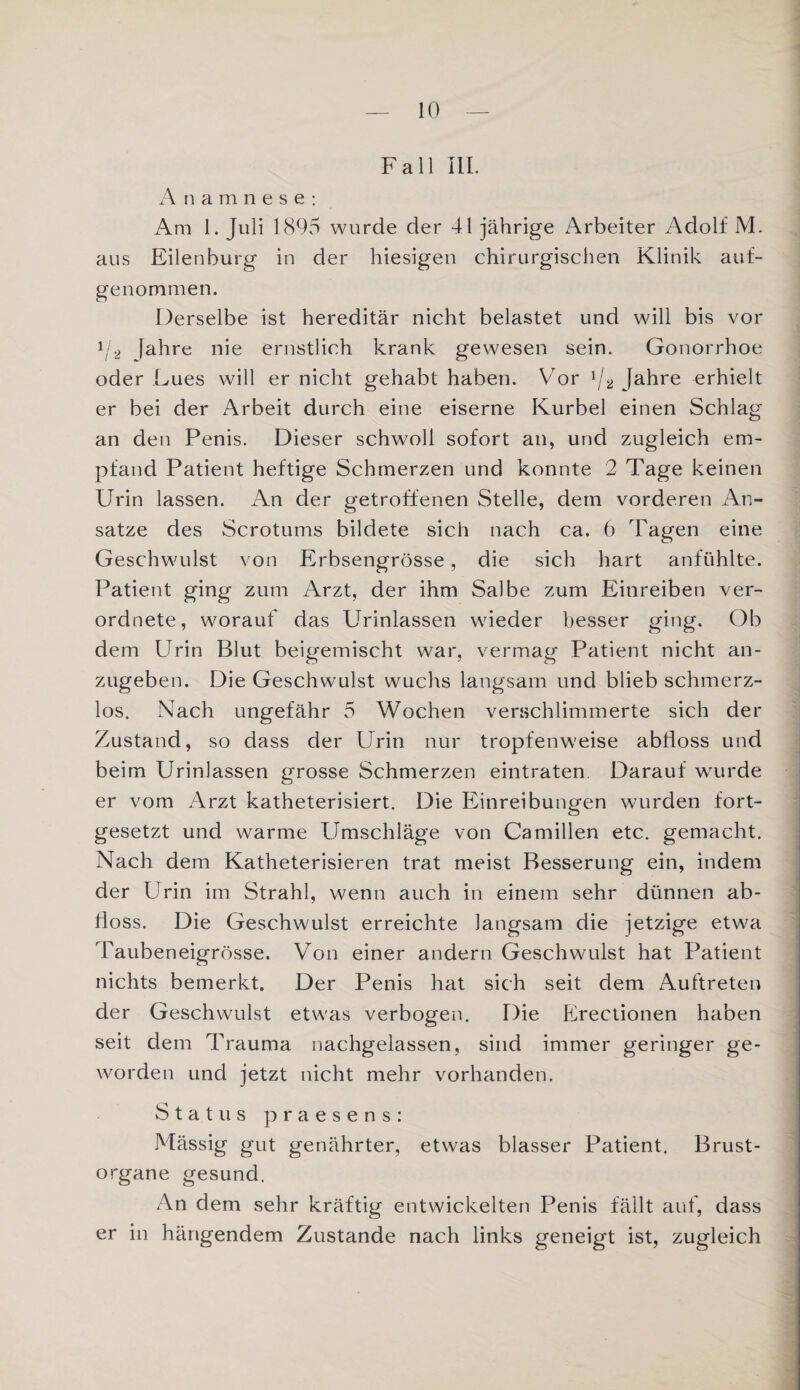 Fall UI. Anamnese: Am 1. Juli 1895 wurde der 41 jährige Arbeiter Adolf M. aus Eilenburg in der hiesigen chirurgischen Klinik auf¬ genommen. Derselbe ist hereditär nicht belastet und will bis vor 1j2 fahre nie ernstlich krank gewesen sein. Gonorrhoe oder Lues will er nicht gehabt haben. Vor 1/2 Jahre erhielt er bei der Arbeit durch eine eiserne Kurbel einen Schlag an den Penis. Dieser schwoll sofort an, und zugleich em¬ pfand Patient heftige Schmerzen und konnte 2 Tage keinen Urin lassen. An der getroffenen Stelle, dem vorderen An¬ sätze des Scrotums bildete sich nach ca. 6 Tagen eine Geschwulst von Erbsengrösse, die sich hart anfühlte. Patient ging zum Arzt, der ihm Salbe zum Einreiben ver- ordnete, worauf das Urinlassen wieder besser ging. Ob dem Urin Blut beigemischt war, vermag Patient nicht an¬ zugeben. Die Geschwulst wuchs langsam und blieb schmerz¬ los. Nach ungefähr 5 Wochen verschlimmerte sich der Zustand, so dass der Urin nur tropfenweise abfloss und beim Urinlassen grosse Schmerzen eintraten Darauf wurde er vom Arzt katheterisiert. Die Einreibungen wurden fort¬ gesetzt und warme Umschläge von Camillen etc. gemacht. Nach dem Katheterisieren trat meist Besserung ein, indem der Urin im Strahl, wenn auch in einem sehr dünnen ab¬ floss. Die Geschwulst erreichte langsam die jetzige etwa Taubeneigrösse. Von einer andern Geschwulst hat Patient nichts bemerkt. Der Penis hat sich seit dem Auftreten der Geschwulst etwas verbogen. Die Erectionen haben seit dem Trauma nachgelassen, sind immer geringer ge¬ worden und jetzt nicht mehr vorhanden. Status praesens: Mässig gut genährter, etwas blasser Patient. Brust¬ organe gesund. An dem sehr kräftig entwickelten Penis fällt auf, dass er in hängendem Zustande nach links geneigt ist, zugleich