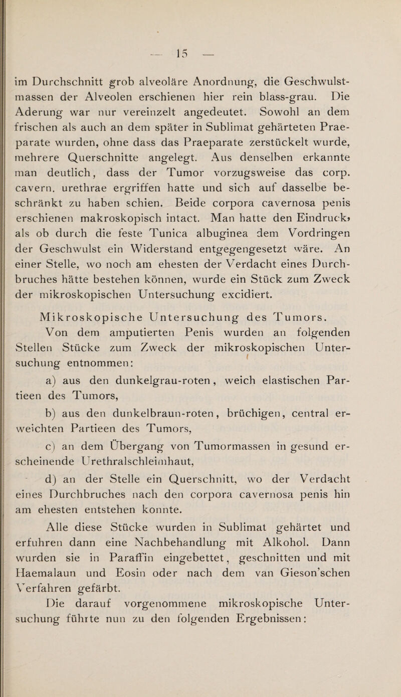 im Durchschnitt grob alveoläre Anordnung, die Geschwulst¬ massen der Alveolen erschienen hier rein blass-grau. Die Äderung war nur vereinzelt angedeutet. Sowohl an dem frischen als auch an dem später in Sublimat gehärteten Prae- parate wurden, ohne dass das Praeparate zerstückelt wurde, mehrere Querschnitte angelegt. Aus denselben erkannte man deutlich, dass der Tumor vorzugsweise das corp. cavern. urethrae ergriffen hatte und sich auf dasselbe be¬ schränkt zu haben schien. Beide corpora cavernosa penis erschienen makroskopisch intact. Man hatte den Eindruck» als ob durch die feste Tunica albuginea dem Vordringen der Geschwulst ein Widerstand entgegengesetzt wäre. An einer Stelle, wo noch am ehesten der Verdacht eines Durch¬ bruches hätte bestehen können, wurde ein Stück zum Zweck der mikroskopischen Untersuchung excidiert. Mikroskopische Untersuchung des Tumors. Von dem amputierten Penis wurden an folgenden Stellen Stücke zum Zweck der mikroskopischen Unter¬ suchung entnommen: a) aus den dunkelgrau-roten, weich elastischen Par- tieen des Tumors, b) aus den dunkelbraun-roten, brüchigen, central er¬ weichten Partieen des Tumors, c) an dem Übergang von Tumormassen in gesund er¬ scheinende Urethralschleimhaut, d) an der Stelle ein Querschnitt, wo der Verdacht eines Durchbruches nach den corpora cavernosa penis hin am ehesten entstehen konnte. f Alle diese Stücke wurden in Sublimat gehärtet und erfuhren dann eine Nachbehandlung mit Alkohol. Dann wurden sie in Paraffin eingebettet, geschnitten und mit Haemalaun und Eosin oder nach dem van Gieson’schen Verfahren gefärbt. Die darauf vorgenommene mikroskopische Unter¬ suchung führte nun zu den folgenden Ergebnissen: