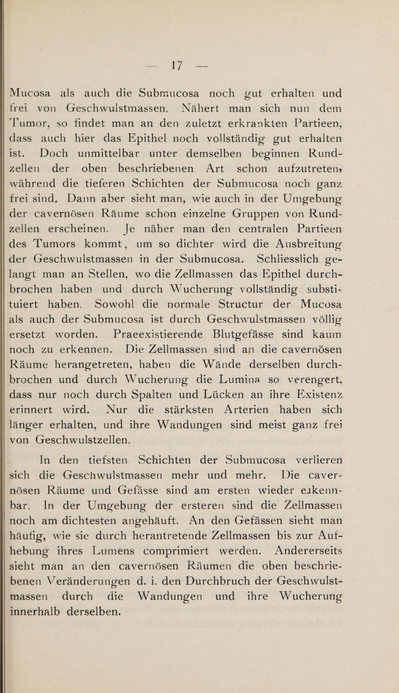 Mucosa als auch die Submucosa noch gut erhalten und frei von Geschwulstmassen. Nähert man sich nun dem Tumor, so findet man an den zuletzt erkrankten Partieen, dass auch hier das Epithel noch vollständig' gut erhalten ist. Doch unmittelbar unter demselben beginnen Rund¬ zellen der oben beschriebenen Art schon aufzutreten» während die tieferen Schichten der Submucosa noch ganz frei sind. Dann aber sieht man, wie auch in der Umgebung der cavernösen Räume schon einzelne Gruppen von Rund¬ zellen erscheinen. Je näher man den centralen Partieen des Tumors kommt, um so dichter wird die Ausbreitung der Geschwulstmassen in der Submucosa. Schliesslich ge¬ langt man an Stellen, wo die Zellmassen das Epithel durch¬ brochen haben und durch Wucherung vollständig substi¬ tuiert haben. Sowohl die normale Structur der Mucosa als auch der Submucosa ist durch Geschwulstmassen völlig ersetzt worden. Praeexistierende Blutgefässe sind kaum noch zu erkennen. Die Zellmassen sind an die cavernösen Räume herangetreten, haben die Wände derselben durch¬ brochen und durch Wucherung die Lumina so verengert, dass nur noch durch Spalten und Lücken an ihre Existenz erinnert wird. Nur die stärksten Arterien haben sich länger erhalten, und ihre Wandungen sind meist ganz frei von Geschwulstzellen. In den tiefsten Schichten der Submucosa verlieren . sich die Geschwulstmassen mehr und mehr. Die caver¬ nösen Räume und Gefässe sind am ersten wieder eakenn- bar. In der Umgebung der ersteren sind die Zellmassen noch am dichtesten angehäuft. An den Gefässen sieht man häufig, wie sie durch herantretende Zellmassen bis zur Auf¬ hebung ihres Lumens comprimiert werden. Andererseits sieht man an den cavernösen Räumen die oben beschrie¬ benen Veränderungen d. i. den Durchbruch der Geschwulst¬ massen durch die Wandungen und ihre Wucherung innerhalb derselben.