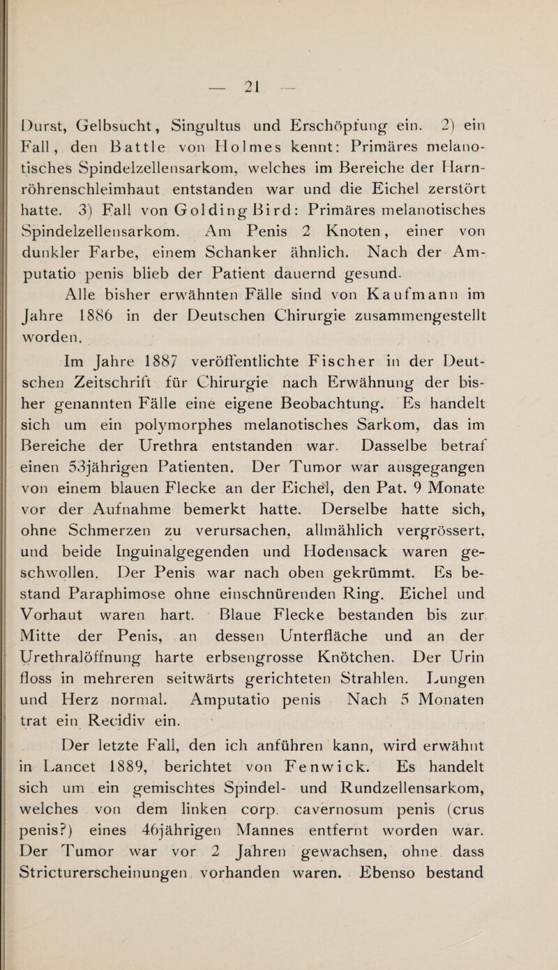 Durst, Gelbsucht, Singultus und Erschöpfung ein. 2) ein Fall, den Battle von Holmes kennt: Primäres melano¬ tisches Spindelzellensarkom, welches im Bereiche der Harn¬ röhrenschleimhaut entstanden war und die Eichel zerstört hatte. 3) Fall von Gol ding Bird : Primäres melanotisches Spindelzellensarkom. Am Penis 2 Knoten, einer von dunkler Farbe, einem Schanker ähnlich. Nach der Am- putatio penis blieb der Patient dauernd gesund. Alle bisher erwähnten Fälle sind von Kaufmann im Jahre 1886 in der Deutschen Chirurgie zusammengestellt worden. Im Jahre 1887 veröffentlichte Fischer in der Deut¬ schen Zeitschrift für Chirurgie nach Erwähnung der bis¬ her genannten Fälle eine eigene Beobachtung. Es handelt sich um ein polymorphes melanotisches Sarkom, das im Bereiche der Urethra entstanden war. Dasselbe betraf einen 53jährigen Patienten. Der Tumor war ausgegangen von einem blauen Flecke an der Eichel, den Pat. 9 Monate vor der Aufnahme bemerkt hatte. Derselbe hatte sich, ohne Schmerzen zu verursachen, allmählich vergrössert, und beide Inguinalgegenden und Hodensack waren ge¬ schwollen. Der Penis war nach oben gekrümmt. Es be¬ stand Paraphimose ohne einschnürenden Ring. Eichel und Vorhaut waren hart. Blaue Flecke bestanden bis zur Mitte der Penis, an dessen Unterfläche und an der Urethralöffnung harte erbsengrosse Knötchen, Der Urin floss in mehreren seitwärts gerichteten Strahlen. Lungen und Herz normal. Amputatio penis Nach 5 Monaten trat ein Recidiv ein. Der letzte Fall, den ich anführen kann, wird erwähnt in Lancet 1889, berichtet von Fenwick. Es handelt sich um ein gemischtes Spindel- und Rundzellensarkom, welches von dem linken corp. cavernosum penis (crus penis?) eines 46jährigen Mannes entfernt worden war. Der Tumor war vor 2 Jahren gewachsen, ohne dass Stricturerscheinungen vorhanden waren. Ebenso bestand .