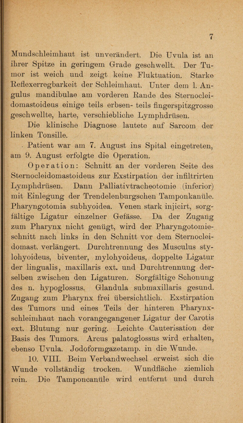 Mundschleimhaut ist unverändert. Die Uvula ist an ihrer Spitze in geringem Grade geschwellt. Der Tu¬ mor ist weich und zeigt keine Fluktuation. Starke Reflexerregbarkeit der Schleimhaut. Unter dem 1. An- gulus mandibulae am vorderen Rande des Sternoclei- domastoideus einige teils erbsen- teils fingerspitzgrosse geschwellte, harte, verschiebliche Lymphdriisen. Die klinische Diagnose lautete auf Sarcom der linken Tonsille. . Patient war am 7. August ins Spital eingetreten, am 9. August erfolgte die Operation. Operation: Schnitt an der vorderen Seite des Sternocleidomastoideus zur Exstirpation der infiltrirten Lymphdrüsen. Dann Palliativtracheotomie (inferior) mit Einlegung der Trendelenburgschen Tamponkanüle. Pharyngotomia subhyoidea. Venen stark injicirt, sorg¬ fältige Ligatur einzelner Gefässe. Da der Zugang zum Pharynx nicht genügt, wird der Pharyngotomie¬ schnitt nach links in den Schnitt vor dem Sternoclei- domast. verlängert. Durchtrennung des Musculus sty- lohyoideus, biventer, mylohyoideus, doppelte Ligatur der lingualis, maxillaris ext. und Durchtrennung der¬ selben zwischen den Ligaturen. Sorgfältige Schonung des n. hypoglossus. Glandula submaxillaris gesund. Zugang zum Pharynx frei übersichtlich. Exstirpation des Tumors und eines Teils der hinteren Pharynx¬ schleimhaut nach vorangegangener Ligatur der Carotis ext. Blutung nur gering. Leichte Cauterisation der Basis des Tumors. Arcus palatoglossus wird erhalten, ebenso Uvula. Jodoformgazetamp. in die Wunde. 10. VIII. Beim Verbandwechsel erweist sich die Wunde vollständig trocken. Wundfläche ziemlich rein. Die Tamponeanüle wird entfernt und durch