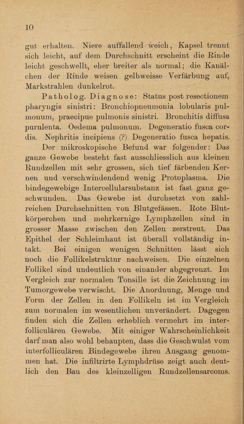 gut erhalten. Niere auffallend weich, Kapsel trennt sich leicht, auf dem Durchschnitt erscheint die Rinde leicht geschwellt, eher breiter als normal; die Kanäl¬ chen der Rinde weisen gelbweisse Verfärbung auf, Markstrahlen dunkelrot. Patholog. Diagnose: Status post resectionem pharyngis sinistri: Bronchiopneumonia lobularis pul¬ monum, praecipue pulmonis sinistri. Bronchitis diffusa purulenta. Oedema pulmonum. Degeneratio fusca cor- dis. Nephritis incipiens (?) Degeneratio fusca hepatis. Der mikroskopische Befund war folgender: Das ganze Glewebe besteht fast ausschliesslich aus kleinen Rundzellen mit sehr grossen, sich tief färbenden Ker¬ nen und verschwindendend wenig Protoplasma. Die bindegewebige Intercellularsubstanz ist fast ganz ge¬ schwunden. Das Gewebe ist durchsetzt von zahl¬ reichen Durchschnitten von Blutgefässen. Rote Blut¬ körperchen und mehrkernige Lymphzellen sind in grosser Masse zwischen den Zellen zerstreut. Das Epithel der Schleimhaut ist überall vollständig in¬ takt. Bei einigen wenigen Schnitten lässt sich noch die Follikelstruktur nachweisen. Die einzelnen Follikel sind undeutlich von einander abgegrenzt. Im Vergleich zur normalen Tonsille ist die Zeichnung im Tumorgewebe verwischt. Die Anordnung, Menge und Form der Zellen in den Follikeln ist im Vergleich zum noruialen im wesentlichen unverändert. Dagegen finden sich die Zellen erheblich vermehrt im inter- folliculären Gewebe. Mit einiger Wahrscheinlichkeit darf man also wohl behaupten, dass die Geschwulst vom interfolliculären Bindegewebe ihren Ausgang genom¬ men hat. Die infiltrirte Lymphdrüse zeigt auch deut¬ lich den Bau des kleinzelligen Rundzellensarcoms.