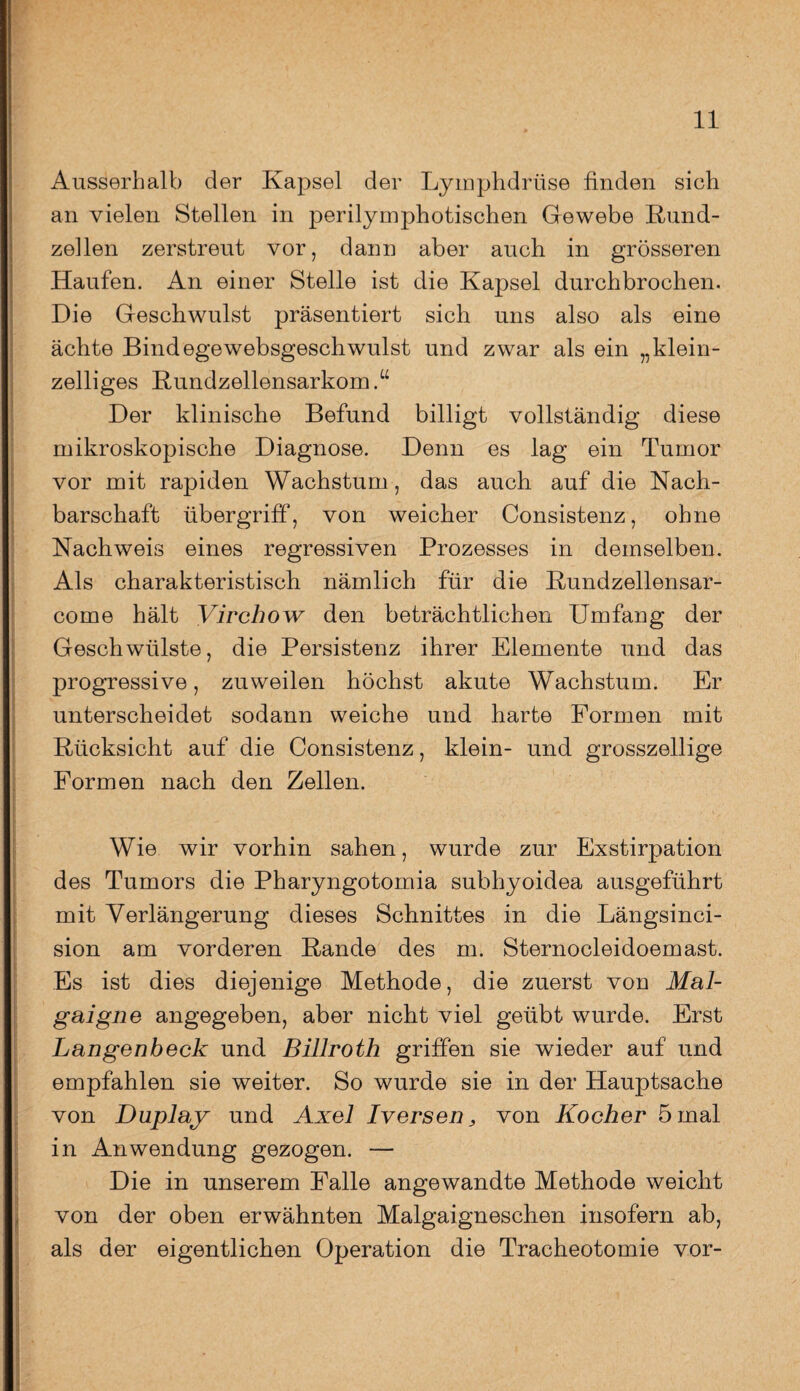 Ausserhalb der Kapsel der Lymphdriise finden sich an vielen Stellen in perilymphotischen Gewebe Rund- zellen zerstreut vor, dann aber auch in grösseren Haufen. An einer Stelle ist die Kapsel durchbrochen. Die Geschwulst präsentiert sich uns also als eine ächte Bindegewebsgeschwulst und zwar als ein „klein¬ zelliges Rundzellensarkom.“ Der klinische Befund billigt vollständig diese mikroskopische Diagnose. Denn es lag ein Tumor vor mit rapiden Wachstum , das auch auf die Nach¬ barschaft Übergriff1, von weicher Consistenz, ohne Nachweis eines regressiven Prozesses in demselben. Als charakteristisch nämlich für die Rundzellensar- come hält Virchow den beträchtlichen Umfang der Geschwülste, die Persistenz ihrer Elemente und das progressive, zuweilen höchst akute Wachstum. Er unterscheidet sodann weiche und harte Formen mit Rücksicht auf die Consistenz, klein- und grosszellige Formen nach den Zellen. Wie wir vorhin sahen, wurde zur Exstirpation des Tumors die Pharyngotomia subhyoidea ausgeführt mit Verlängerung dieses Schnittes in die Längsinci- sion am vorderen Rande des m. Sternocleidoemast. Es ist dies diejenige Methode, die zuerst von Mal- gaigne angegeben, aber nicht viel geübt wurde. Erst Langenbeck und Billroth griffen sie wieder auf und empfahlen sie weiter. So wurde sie in der Hauptsache von Duplay und Axel Iversen, von Kocher 5 mal in Anwendung gezogen. — Die in unserem Falle angewandte Methode weicht von der oben erwähnten Malgaigneschen insofern ab, als der eigentlichen Operation die Tracheotomie vor-