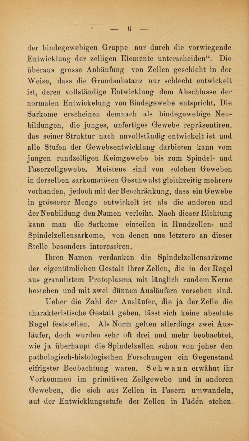 der bindegewebigen Gruppe nur durch die vorwiegende Entwicklung der zelligen Elemente unterscheiden“. Die überaus grosse Anhäufung von Zellen geschieht in der Weise, dass die Grundsubstanz nur schlecht entwickelt ist, deren vollständige Entwicklung dem Abschlüsse der normalen Entwickelung von Bindegewebe entspricht. Die Sarkome erscheinen demnach als bindegewebige Neu¬ bildungen, die junges, unfertiges Gewebe repräsentiren, das seiner Struktur nach unvollständig entwickelt ist und alle Stufen der Gewebsentwicklung darbieten kann vom jungen rundzelligen Keimgewebe bis zum Spindel- und Faserzellgewebe. Meistens sind von solchen Geweben in derselben sarkomatösen Geschwulst gleichzeitig mehrere vorhanden, jedoch mit der Beschränkung, dass ein Gewebe in grösserer Menge entwickelt ist als die anderen und der Neubildung den Namen verleiht. Nach dieser Richtung kann man die Sarkome einteilen in Rundzellen- und Spindelzellensarkome, von denen uns letztere an dieser Stelle besonders interessiren. Ihren Namen verdanken die Spindelzellensarkome der eigentümlichen Gestalt ihrer Zellen, die in der Regel aus granulirtem Protoplasma mit länglich rundem Kerne bestehen und mit zwei dünnen Ausläufern versehen sind. Ueber die Zahl der Ausläufer, die ja der Zelle die charakteristische Gestalt geben, lässt sich keine absolute Regel feststellen. Als Norm gelten allerdings zwei Aus¬ läufer, doch wurden sehr oft drei und mehr beobachtet, wie ja überhaupt die Spindelzellen schon von jeher den pathologisch-histologischen Forschungen ein Gegenstand eifrigster Beobachtung waren. Schwann erwähnt ihr Vorkommen im primitiven Zellgewebe und in anderen Geweben, die sich aus Zellen in Fasern umwandeln, auf der Entwicklungsstufe der Zellen in Fäden stehen.