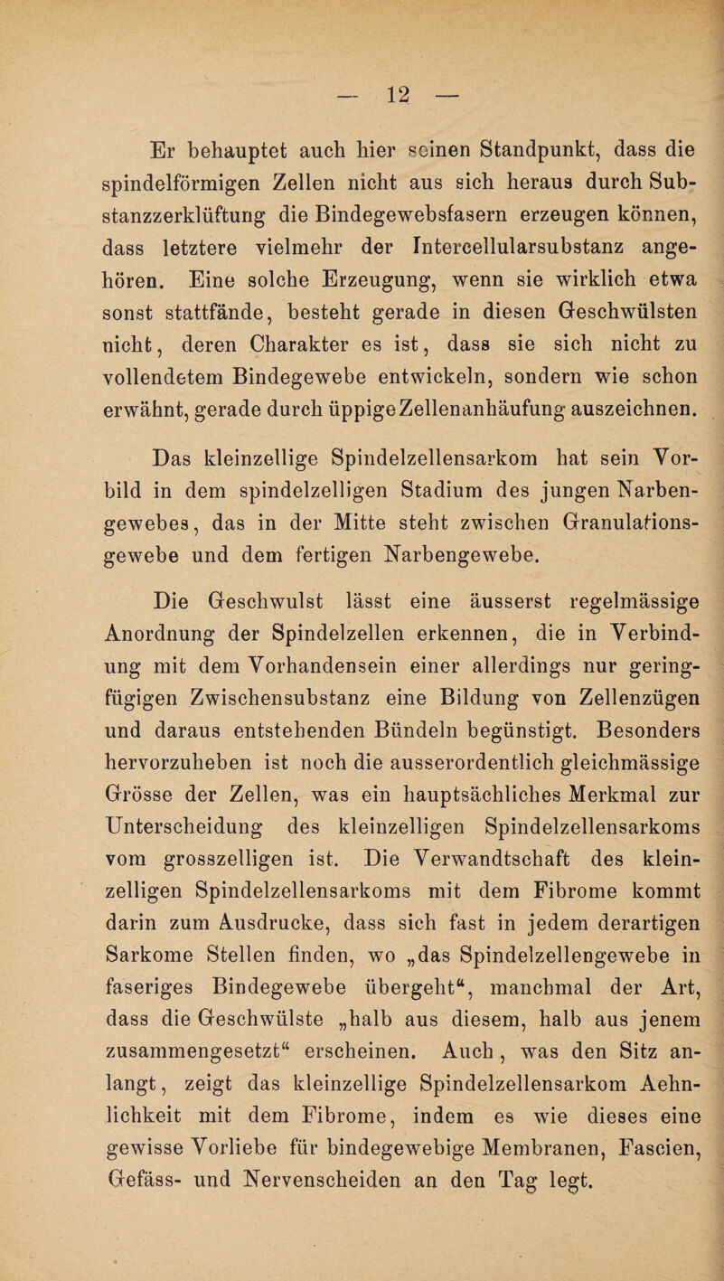 Er behauptet auch hier seinen Standpunkt, dass die spindelförmigen Zellen nicht aus sich heraus durch Sub¬ stanzzerklüftung die Bindegewebsfasern erzeugen können, dass letztere vielmehr der Intercellularsubstanz ange¬ hören. Eine solche Erzeugung, wenn sie wirklich etwa sonst stattfände, besteht gerade in diesen Geschwülsten nicht, deren Charakter es ist, dass sie sich nicht zu vollendetem Bindegewebe entwickeln, sondern wie schon erwähnt, gerade durch üppige Zellenanhäufung auszeichnen. Das kleinzellige Spindelzellensarkom hat sein Vor¬ bild in dem spindelzelligen Stadium des jungen Narben¬ gewebes , das in der Mitte steht zwischen Granulations- gewebe und dem fertigen Narbengewebe. Die Geschwulst lässt eine äusserst regelmässige Anordnung der Spindelzellen erkennen, die in Verbind¬ ung mit dem Vorhandensein einer allerdings nur gering¬ fügigen Zwischensubstanz eine Bildung von Zellenzügen und daraus entstehenden Bündeln begünstigt. Besonders hervorzuheben ist noch die ausserordentlich gleichmässige Grösse der Zellen, was ein hauptsächliches Merkmal zur Unterscheidung des kleinzelligen Spindelzellensarkoms vom grosszeiligen ist. Die Verwandtschaft des klein¬ zelligen Spindelzellensarkoms mit dem Fibrome kommt darin zum Ausdrucke, dass sich fast in jedem derartigen Sarkome Stellen finden, wo „das Spindelzellengewebe in faseriges Bindegewebe übergeht“, manchmal der Art, dass die Geschwülste „halb aus diesem, halb aus jenem zusammengesetzt“ erscheinen. Auch , was den Sitz an¬ langt , zeigt das kleinzellige Spindelzellensarkom Aehn- lichkeit mit dem Fibrome, indem es wie dieses eine gewisse Vorliebe für bindegewebige Membranen, Fascien, Gefäss- und Nervenscheiden an den Tag legt.