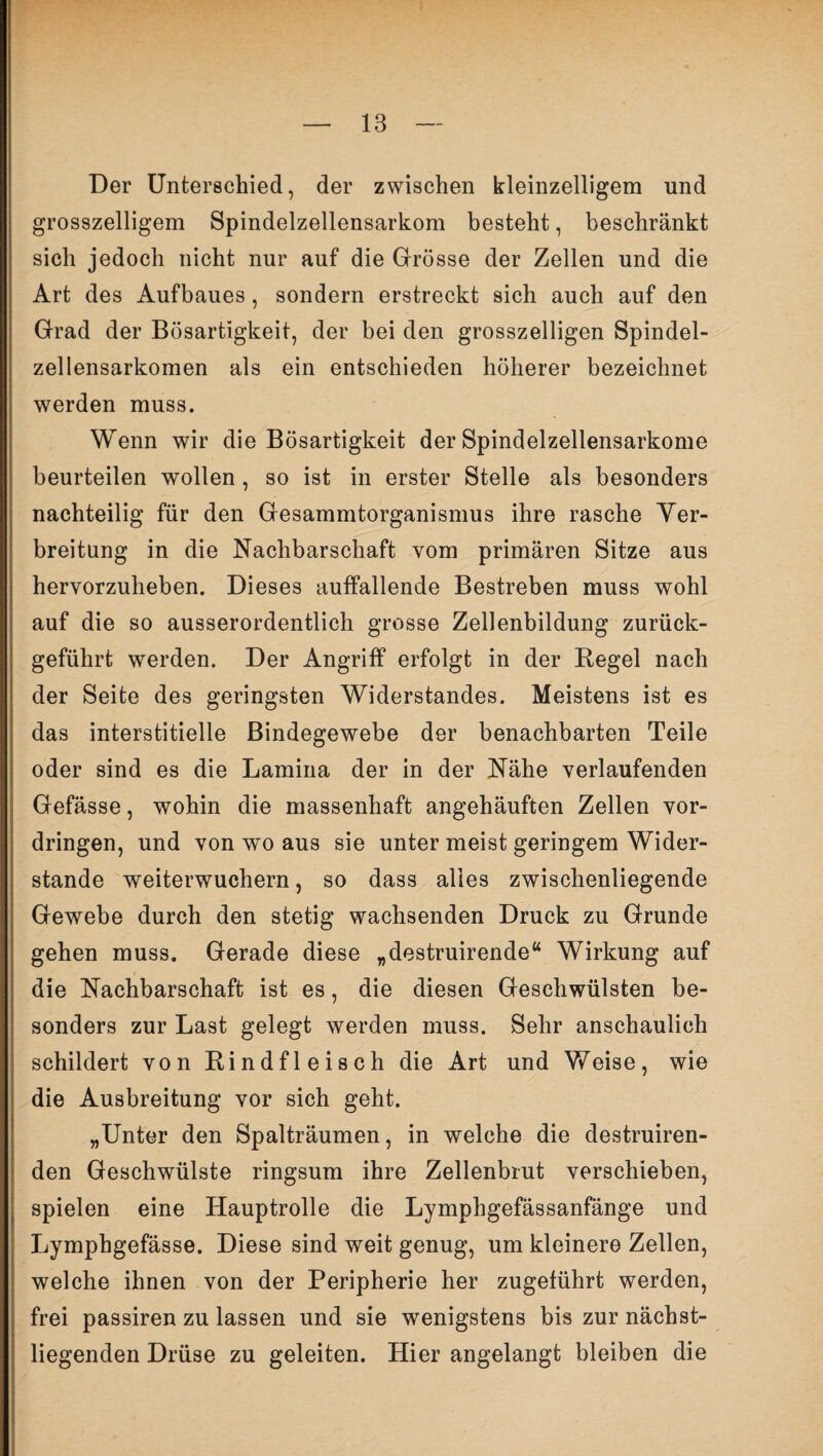Der Unterschied, der zwischen kleinzelligem und grosszeiligem Spindelzellensarkom besteht, beschränkt sich jedoch nicht nur auf die Grösse der Zellen und die Art des Aufbaues, sondern erstreckt sich auch auf den Grad der Bösartigkeit, der bei den grosszeiligen Spindel¬ zellensarkomen als ein entschieden höherer bezeichnet werden muss. Wenn wir die Bösartigkeit der Spindelzellensarkome beurteilen wollen , so ist in erster Stelle als besonders nachteilig für den Gesammtorganismus ihre rasche Ver¬ breitung in die Nachbarschaft vom primären Sitze aus hervorzuheben. Dieses auffallende Bestreben muss wohl auf die so ausserordentlich grosse Zellenbildung zurück¬ geführt werden. Der Angriff erfolgt in der Regel nach der Seite des geringsten Widerstandes. Meistens ist es das interstitielle Bindegewebe der benachbarten Teile oder sind es die Lamina der in der Nähe verlaufenden Gefässe, wohin die massenhaft angehäuften Zellen Vor¬ dringen, und von wo aus sie unter meist geringem Wider¬ stande weiterwuchern, so dass alles zwischenliegende Gewebe durch den stetig wachsenden Druck zu Grunde gehen muss. Gerade diese „destruirende“ Wirkung auf die Nachbarschaft ist es, die diesen Geschwülsten be¬ sonders zur Last gelegt werden muss. Sehr anschaulich schildert von Rindfleisch die Art und Weise, wie die Ausbreitung vor sich geht. „Unter den Spalträumen, in welche die destruiren- den Geschwülste ringsum ihre Zellenbrut verschieben, spielen eine Hauptrolle die Lymphgefässanfänge und Lympbgefässe. Diese sind weit genug, um kleinere Zellen, welche ihnen von der Peripherie her zugeführt werden, frei passiren zu lassen und sie wenigstens bis zur nächst- liegenden Drüse zu geleiten. Hier angelangt bleiben die