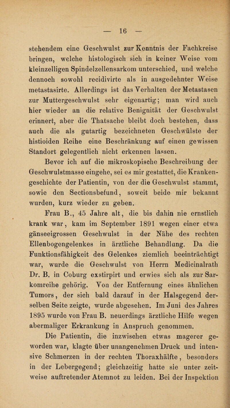 stellendem eine Geschwulst zur Kenntnis der Fachkreise bringen, welche histologisch sich in keiner Weise vom kleinzelligen Spindelzellensarkom unterschied, und welche dennoch sowohl recidivirte als in ausgedehnter Weise metastasirte. Allerdings ist das Verhalten der Metastasen zur Muttergeschwulst sehr eigenartig; man wird auch hier wieder an die relative Benignität der Geschwulst erinnert, aber die Thatsache bleibt doch bestehen, dass auch die als gutartig bezeichneten Geschwülste der histioiden Reihe eine Beschränkung auf einen gewissen Standort gelegentlich nicht erkennen lassen. Bevor ich auf die mikroskopische Beschreibung der Geschwulstmasse eingehe, sei es mir gestattet, die Kranken¬ geschichte der Patientin, von der die Geschwulst stammt, sowie den Sectionsbefund, soweit beide mir bekannt wurden, kurz wieder zu geben. Frau B., 45 Jahre alt, die bis dahin nie ernstlich * krank war, kam im September 1891 wegen einer etwa gänseeigrossen Geschwulst in der Nähe des rechten Ellenbogengelenkes in ärztliche Behandlung. Da die Funktionsfähigkeit des Gelenkes ziemlich beeinträchtigt war, wurde die Geschwulst von Herrn Medicinalrath Dr. B. in Coburg exstirpirt und erwies sich als zur Sar¬ komreihe gehörig. Von der Entfernung eines ähnlichen Tumors, der sich bald darauf in der Halsgegend der¬ selben Seite zeigte, wurde abgesehen. Im Juni des Jahres 1895 wurde von Frau B. neuerdings ärztliche Hilfe wegen abermaliger Erkrankung in Anspruch genommen. Die Patientin, die inzwischen etwas magerer ge¬ worden war, klagte über unangenehmen Druck und inten¬ sive Schmerzen in der rechten Thoraxhälfte , besonders in der Lebergegend; gleichzeitig hatte sie unter zeit¬ weise auftretender Atemnot zu leiden. Bei der Inspektion