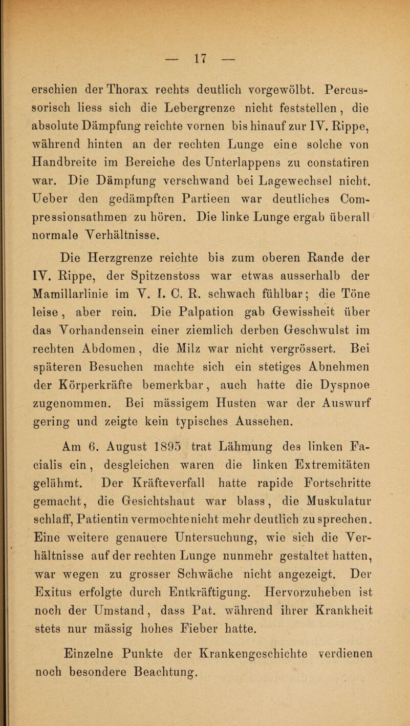 erschien der Thorax rechts deutlich vorgewölbt. Percus- sorisch Hess sich die Lebergrenze nicht feststellen, die absolute Dämpfung reichte vornen bis hinauf zur 1Y. Rippe, während hinten an der rechten Lunge eine solche von Handbreite im Bereiche des Unterlappens zu constatiren war. Die Dämpfung verschwand bei Lagewechsel nicht. Ueber den gedämpften Partieen war deutliches Com- pressionsathmen zu hören. Die linke Lunge ergab überall normale Verhältnisse. Die Herzgrenze reichte bis zum oberen Rande der 1Y. Rippe, der Spitzenstoss war etwas ausserhalb der Mamillarlinie im Y. I. C. R. schwach fühlbar; die Töne leise, aber rein. Die Palpation gab Gewissheit über das Vorhandensein einer ziemlich derben Geschwulst im rechten Abdomen, die Milz war nicht vergrössert. Bei späteren Besuchen machte sich ein stetiges Abnehmen der Körperkräfte bemerkbar, auch hatte die Dyspnoe zugenommen. Bei mässigem Husten war der Auswurf gering und zeigte kein typisches Aussehen. Am 6. August 1895 trat Lähmung des linken Fa¬ cialis ein, desgleichen waren die linken Extremitäten gelähmt. Der Kräfteverfall hatte rapide Fortschritte gemacht, die Gesichtshaut war blass, die Muskulatur schlaff, Patientin vermochte nicht mehr deutlich zu sprechen. Eine weitere genauere Untersuchung, wie sich die Ver¬ hältnisse auf der rechten Lunge nunmehr gestaltet hatten, war wegen zu grosser Schwäche nicht angezeigt. Der Exitus erfolgte durch Entkräftigung. Hervorzuheben ist noch der Umstand, dass Pat. während ihrer Krankheit stets nur mässig hohes Fieber hatte. Einzelne Punkte der Krankengeschichte verdienen noch besondere Beachtung.