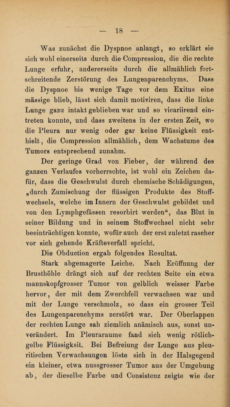 Was zunächst die Dyspnoe anlangt, so erklärt sie sich wohl einerseits durch die Compression, die die rechte Lunge erfuhr, andererseits durch die allmählich fort¬ schreitende Zerstörung des Lungenparenchyms. Dass die Dyspnoe bis wenige Tage vor dem Exitus eine mässige blieb, lässt sich damit motiviren, dass die linke Lunge ganz intakt geblieben war und so vicariirend ein- treten konnte, und dass zweitens in der ersten Zeit, wo die Pleura nur wenig oder gar keine Flüssigkeit ent¬ hielt, die Compression allmählich, dem Wachstume des Tumors entsprechend zunahm. Der geringe Grad von Fieber, der während des ganzen Verlaufes vorherrschte, ist wohl ein Zeichen da¬ für, dass die Geschwulst durch chemische Schädigungen, „durch Zumischung der flüssigen Produkte des Stoff¬ wechsels, welche im Innern der Geschwulst gebildet und von den Lymphgefässen resorbirt werden“, das Blut in seiner Bildung und in seinem Stoffwechsel nicht sehr beeinträchtigen konnte, wofür auch der erst zuletzt rascher vor sich gehende Kräfteverfall spricht. Die Obduction ergab folgendes Resultat. Stark abgemagerte Leiche. Nach Eröffnung der Brusthöhle drängt sich auf der rechten Seite ein etwa mannskopfgrosser Tumor von gelblich weisser Farbe hervor, der mit dem Zwerchfell verwachsen war und mit der Lunge verschmolz, so dass ein grosser Teil des Lungenparenchyms zerstört war. Der Oberlappen der rechten Lunge sah ziemlich anämisch aus, sonst un¬ verändert. Im Pleuraraume fand sich wenig rötlich¬ gelbe Flüssigksit. Bei Befreiung der Lunge aus pleu- ritischen Verwachsungen löste sich in der Halsgegend ein kleiner, etwa nussgrosser Tumor aus der Umgebung ab, der dieselbe Farbe und Consistenz zeigte wie der